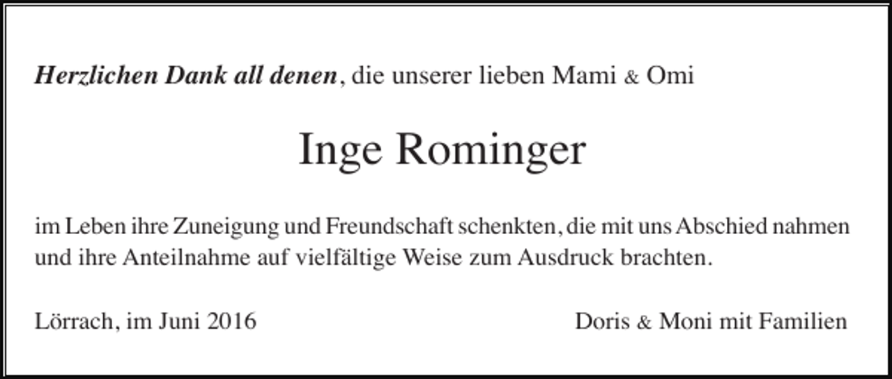 <p>Herzlichen Dank all denen, die unserer lieben Mami &amp; Omi</p><p>Inge Rominger<br />im Leben ihre Zuneigung und Freundschaft schenkten, die mit uns Abschied nahmen<br />und ihre Anteilnahme auf vielfältige Weise zum Ausdruck brachten.<br />Lörrach, im Juni 2016</p><p>Doris &amp; Moni mit Familien</p>