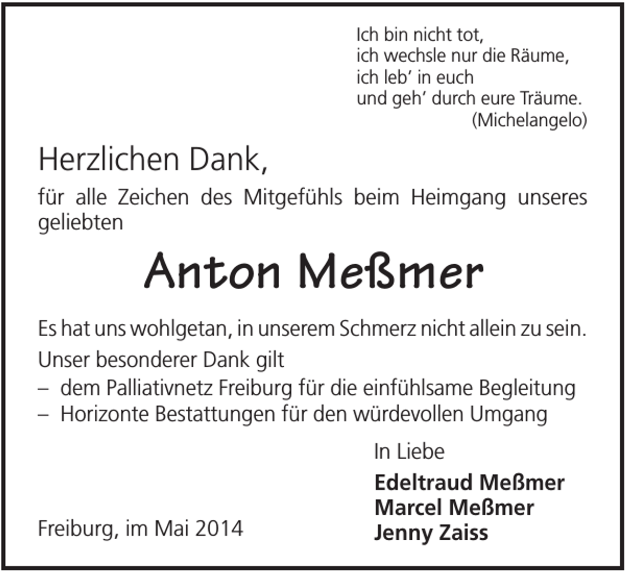 <p>Ich bin nicht tot,<br />ich wechsle nur die Räume,<br />ich leb’ in euch<br />und geh’ durch eure Träume.<br />(Michelangelo)</p><p>Herzlichen Dank,<br />für alle Zeichen des Mitgefühls beim Heimgang unseres<br />geliebten</p><p>Anton Meßmer<br />Es hat uns wohlgetan, in unserem Schmerz nicht allein zu sein.<br />Unser besonderer Dank gilt<br />– dem Palliativnetz Freiburg für die einfühlsame Begleitung<br />– Horizonte Bestattungen für den würdevollen Umgang</p><p>Freiburg, im Mai 2014</p><p>In Liebe<br />Edeltraud Meßmer<br />Marcel Meßmer<br />Jenny Zaiss</p>