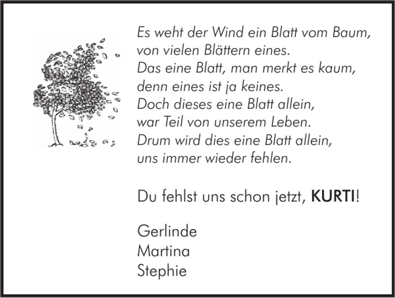 <p>Es weht<br />Es<br />w e ht der<br />d er Wind<br />Wi n d ei<br />ein<br />n Blatt<br />Bl att vvom<br />o m Baum,<br />B a u m,<br />vielen<br />vvon<br />o n vi<br />el e n Blättern<br />Bl ätt er n eines.<br />ei n es.<br />eskkaum,<br />DDas<br />as eieine<br />n e BlBlatt,<br />att, man<br />m a n merkt<br />m er kt es<br />a u m,<br />istjja<br />ddenn<br />e n n eieines<br />n es ist<br />a kkeines.<br />ei n es.<br />allein,<br />DDoch<br />o c h didieses<br />es es eieine<br />n e BlBlatt<br />att all<br />ei n,<br />Teil vvon<br />wwar<br />ar Teil<br />o n uunserem<br />ns er e m LLeben.<br />e b e n.<br />Drum<br />wird<br />allein,<br />Dr<br />u m wir<br />d didies<br />es eieine<br />n e BlBlatt<br />att all<br />ei n,<br />uuns<br />ns iimmer<br />m m er wieder<br />wi e d er ffehlen.<br />e hl e n.</p><p>DDu<br />u f fehlst<br />e hlst uuns<br />ns sschon<br />c h o n j jetzt,<br />etzt, KURTI!<br />K U R TI !<br />GGerlinde<br />erli n d e<br />MMartina<br />arti n a<br />Stephie<br />St<br />e p hi e</p>