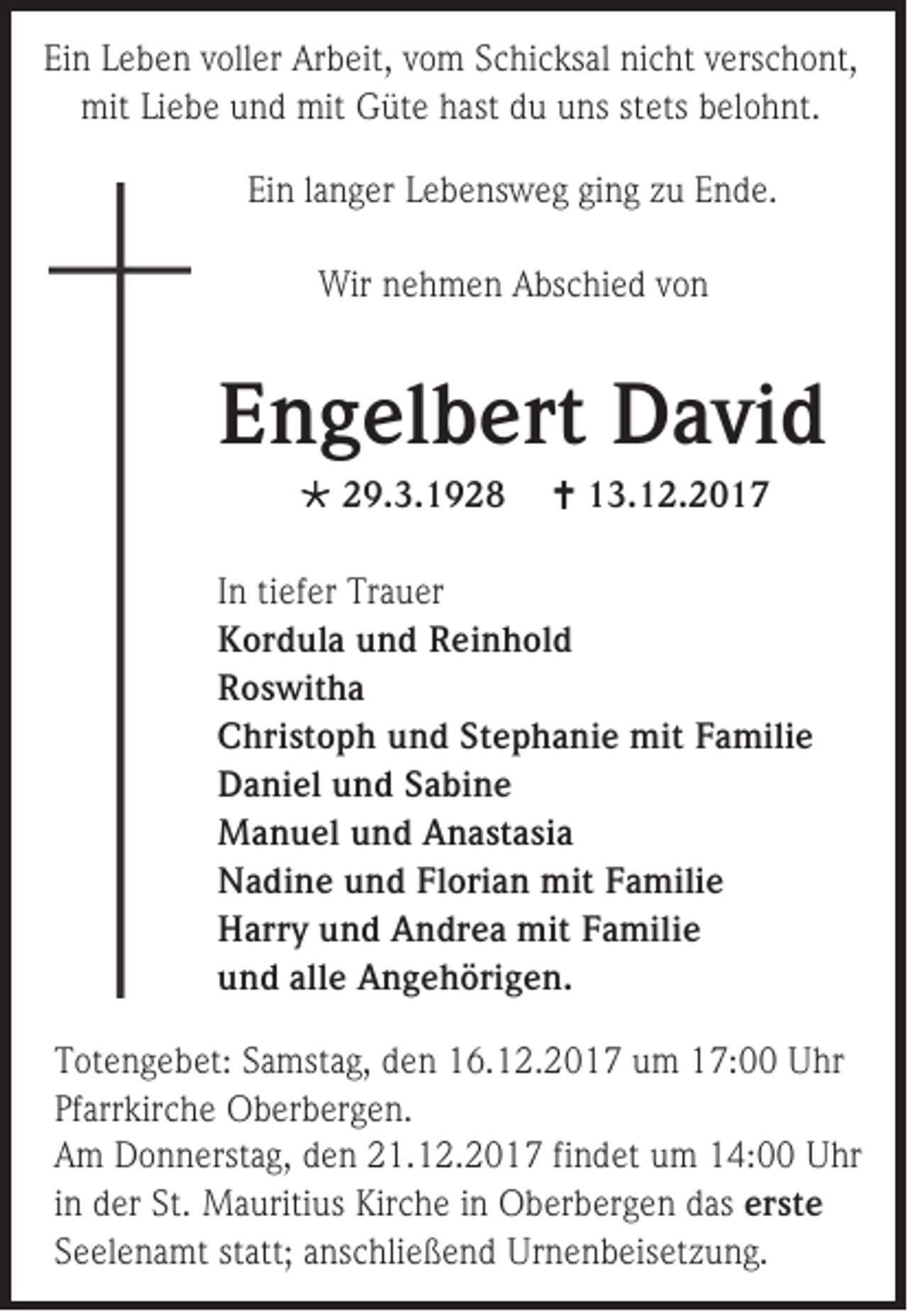 <p>EEin<br />i n Leben<br />L e b e n voller<br />v oll er Arbeit,<br />Ar b eit, vvom<br />o m Schicksal<br />S c hi c ks al nicht<br />ni c ht vverschont,<br />e rs c h o nt,<br />mitLiLiebe<br />mit<br />e b e uund<br />n d mit<br />mit GGüte<br />üt e hhast<br />ast ddu<br />u uuns<br />ns ststets<br />ets bbelohnt.<br />el o h nt.<br />Ein<br />Ei<br />n llanger<br />a n g er LLebensweg<br />e b e ns w e g giging<br />n g zzu<br />u EEnde.<br />n d e.<br />Wirnnehmen<br />Wir<br />e h m e n AAbschied<br />bs c hi e d v von<br />on</p><p>EEngelbert<br />n g el b ert David<br />D a vi d<br /> 229.3.1928<br />9. 3. 1 9 2 8</p><p> 113.12.2017<br />3. 1 2. 2 0 1 7</p><p>I n tiefer<br />In<br />ti ef er Trauer<br />Tr a u er<br />KKordula<br />or d ul a uund<br />n d RReinhold<br />ei n h ol d<br />RRoswitha<br />o s wit h a<br />CChristoph<br />hri st o p h uund<br />n d St<br />Stephanie<br />e p h a ni e mit<br />mit FFamilie<br />a mili e<br />DDaniel<br />a ni el uund<br />n d SSabine<br />a bi n e<br />MManuel<br />a n u el uund<br />n d Anastasia<br />A n a st a si a<br />NNadine<br />a di n e uund<br />n d FlFlorian<br />ori a n mit<br />mit FFamilie<br />a mili e<br />HHarry<br />ar r y und<br />u n d Andrea<br />A n dr e a mit<br />mit Familie<br />F a mili e<br />uund<br />n d all<br />alle<br />e Angehörigen.<br />A n g e h öri g e n.<br />T ot e n g e b et: SSamstag,<br />Totengebet:<br />a mst a g, dden<br />e n 116.12.2017<br />6. 1 2. 2 0 1 7 uum<br />m 117:00<br />7: UUhr<br />hr<br />Pfarrkirche<br />Pf<br />arr kir c h e Oberbergen.<br />O b er b er g e n.<br />AAm<br />m Donnerstag,<br />D o n n erst a g, dden<br />e n 221.12.2017<br />1. 1 2. 2 0 1 7 fi<br />findet<br />n d et uum<br />m 14:00<br />1 4: Uhr<br />U hr<br />iinn der<br />d er St.<br />St. Mauritius<br />M a uriti us Kirche<br />Kir c h e iinn Oberbergen<br />O b er b er g e n ddas<br />as er<br />erste<br />st e<br />SSeelenamt<br />e el e n a mt st<br />statt;<br />att; anschließend<br />a ns c hli e ß e n d Urnenbeisetzung.<br />Ur n e n b eis et z u n g.</p>