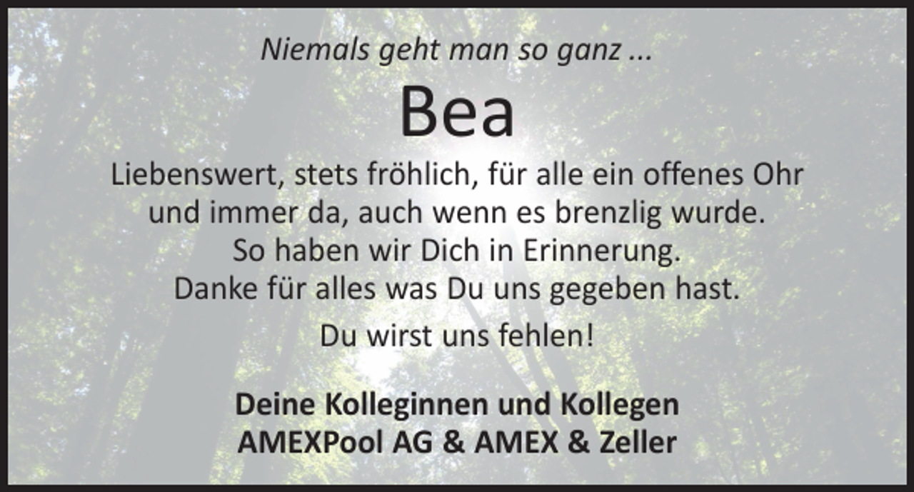 <p>Niemals geht man so ganz ...</p><p>Bea</p><p>Liebenswert, stets fröhlich, für alle ein offenes Ohr<br />und immer da, auch wenn es brenzlig wurde.<br />So haben wir Dich in Erinnerung.<br />Danke für alles was Du uns gegeben hast.<br />Du wirst uns fehlen!<br />Deine Kolleginnen und Kollegen<br />AMEXPool AG &amp; AMEX &amp; Zeller</p>