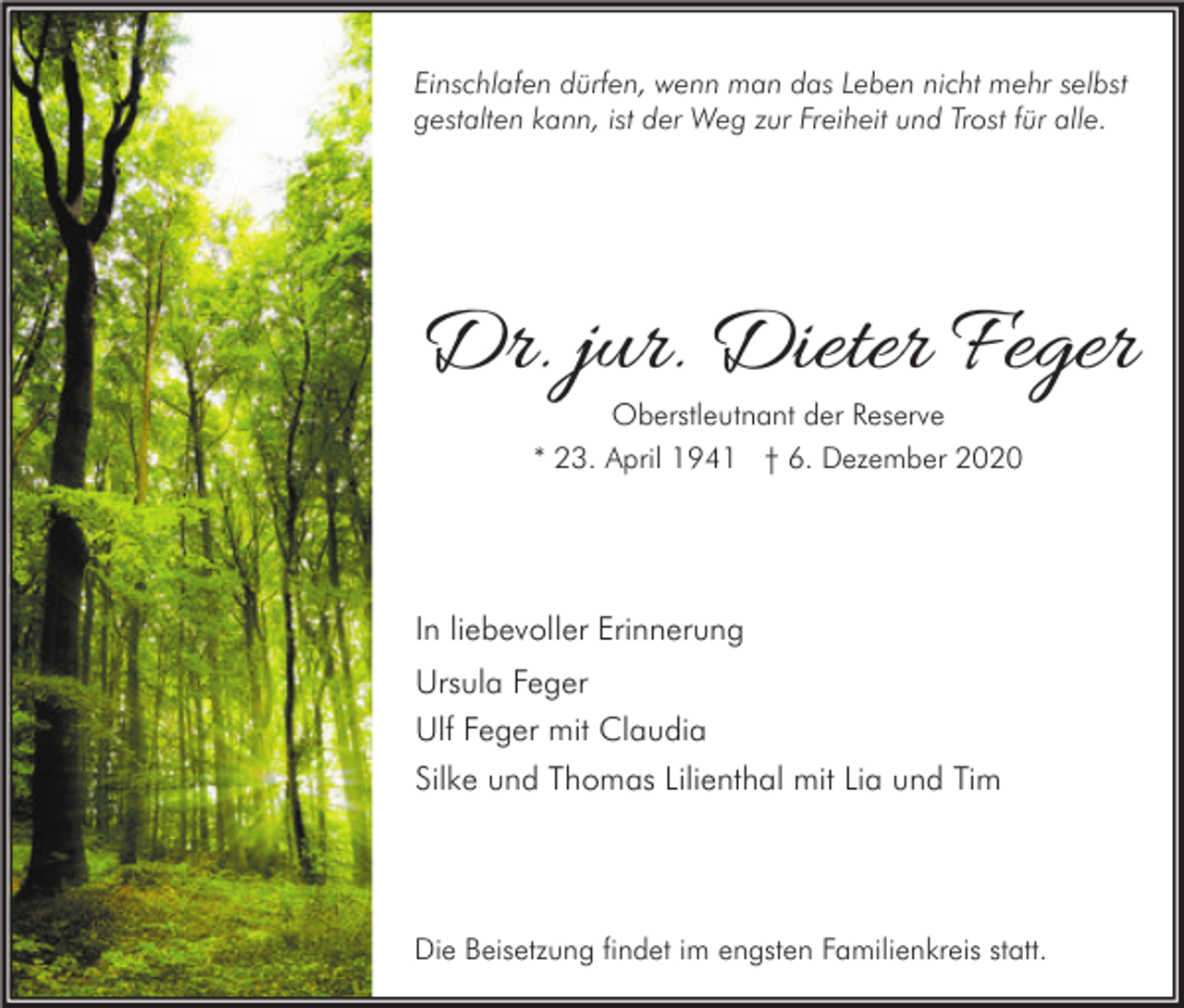 <p>Einschlafen dürfen, wenn man das Leben nicht mehr selbst<br />gestalten kann, ist der Weg zur Freiheit und Trost für alle.</p><p>Dr. jur. Dieter Feger<br />Oberstleutnant der Reserve<br />* 23. April 1941 † 6. Dezember 2020</p><p>In liebevoller Erinnerung<br />Ursula Feger<br />Ulf Feger mit Claudia<br />Silke und Thomas Lilienthal mit Lia und Tim</p><p>Die Beisetzung findet im engsten Familienkreis statt.</p>