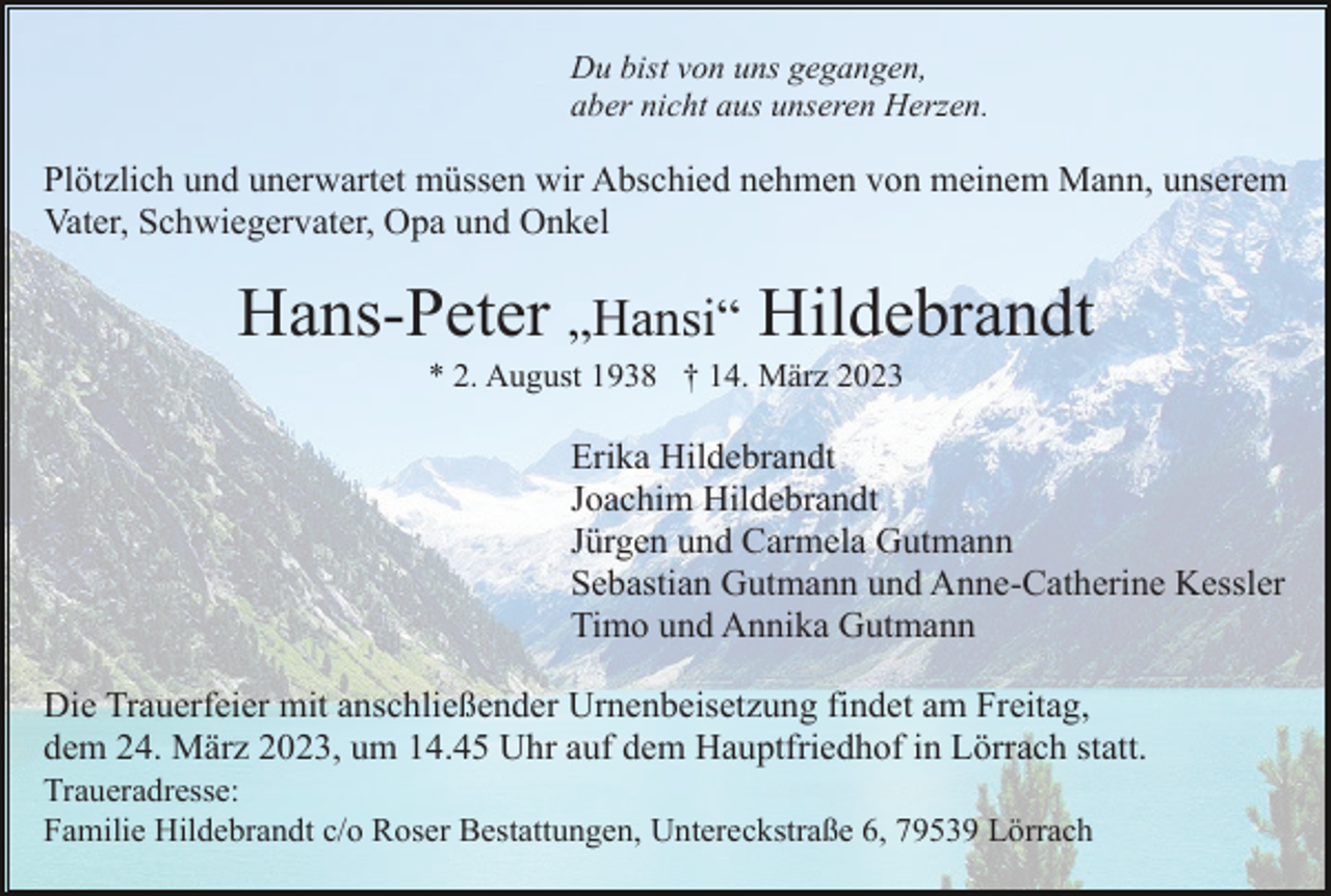 <p>Du bist von uns gegangen,<br />aber nicht aus unseren Herzen.</p><p>Plötzlich und unerwartet müssen wir Abschied nehmen von meinem Mann, unserem<br />Vater, Schwiegervater, Opa und Onkel</p><p>Hans-Peter „Hansi“ Hildebrandt<br />* 2. August 1938 † 14. März 2023</p><p>Erika Hildebrandt<br />Joachim Hildebrandt<br />Jürgen und Carmela Gutmann<br />Sebastian Gutmann und Anne-Catherine Kessler<br />Timo und Annika Gutmann<br />Die Trauerfeier mit anschließender Urnenbeisetzung findet am Freitag,<br />dem 24. März 2023, um 14.45 Uhr auf dem Hauptfriedhof in Lörrach statt.<br />Traueradresse:<br />Familie Hildebrandt c/o Roser Bestattungen, Untereckstraße 6, 79539 Lörrach</p>