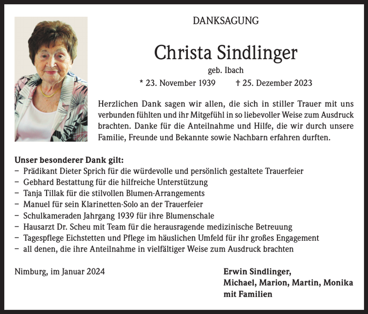 <p>DANKSAGUNG</p><p>Christa Sindlinger<br />geb. Ibach<br />* 23. November 1939<br />† 25. Dezember 2023<br />Herzlichen Dank sagen wir allen, die sich in stiller Trauer mit uns<br />verbunden fühlten und ihr Mitgefühl in so liebevoller Weise zum Ausdruck<br />brachten. Danke für die Anteilnahme und Hilfe, die wir durch unsere<br />Familie, Freunde und Bekannte sowie Nachbarn erfahren durften.<br />Unser besonderer Dank gilt:<br />– Prädikant Dieter Sprich für die würdevolle und persönlich gestaltete Trauerfeier<br />– Gebhard Bestattung für die hilfreiche Unterstützung<br />– Tanja Tillak für die stilvollen Blumen-Arrangements<br />– Manuel für sein Klarinetten-Solo an der Trauerfeier<br />– Schulkameraden Jahrgang 1939 für ihre Blumenschale<br />– Hausarzt Dr. Scheu mit Team für die herausragende medizinische Betreuung<br />– Tagespflege Eichstetten und Pflege im häuslichen Umfeld für ihr großes Engagement<br />– all denen, die ihre Anteilnahme in vielfältiger Weise zum Ausdruck brachten<br />Nimburg, im Januar 2024 Erwin Sindlinger,<br />Michael, Marion, Martin, Monika<br />mit Familien</p>