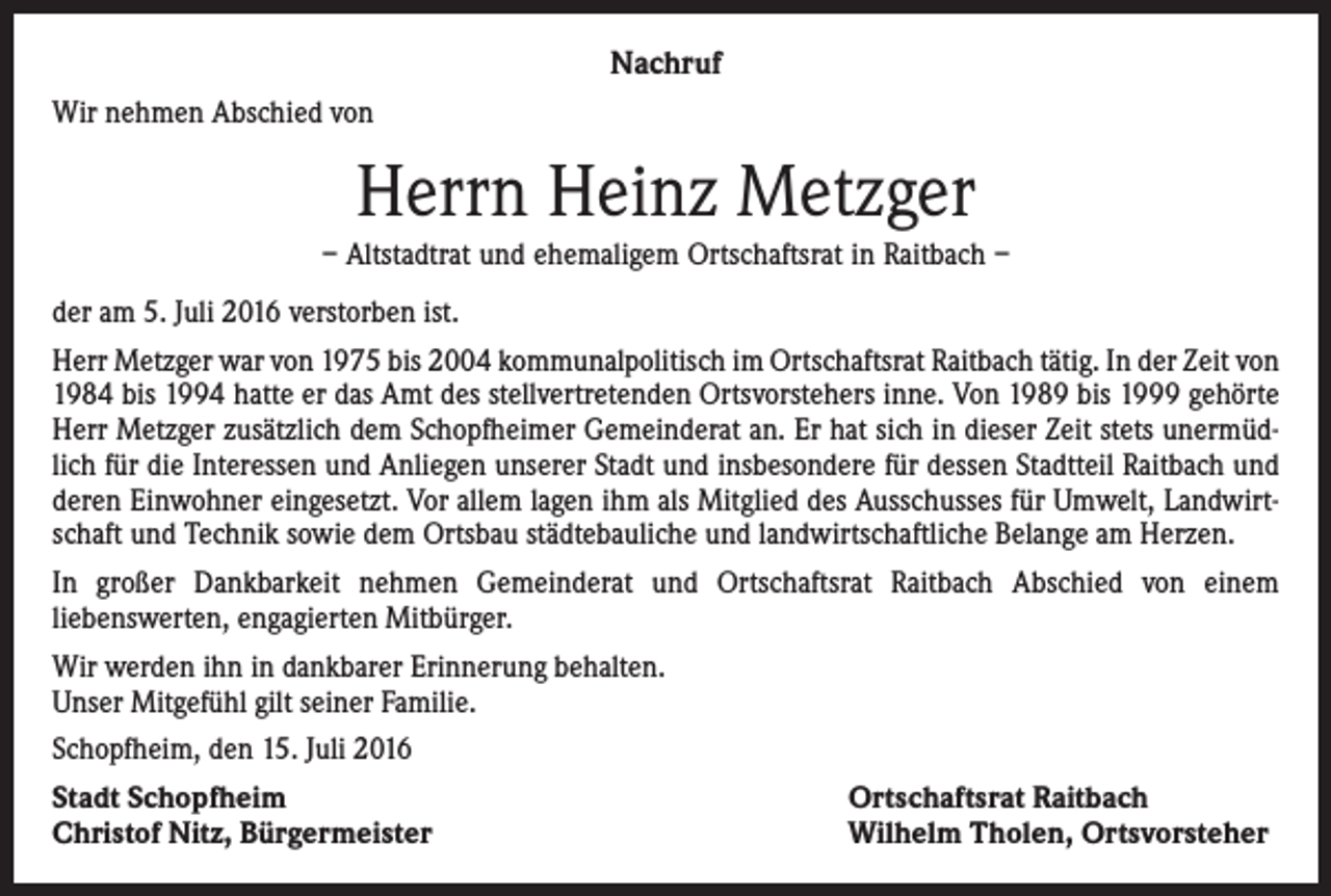 <p>Nachruf<br />Wir nehmen Abschied von</p><p>Herrn Heinz Metzger<br />– Altstadtrat und ehemaligem Ortschaftsrat in Raitbach –<br />der am 5. Juli 2016 verstorben ist.<br />Herr Metzger war von 1975 bis 2004 kommunalpolitisch im Ortschaftsrat Raitbach tätig. In der Zeit von<br />1984 bis 1994 hatte er das Amt des stellvertretenden Ortsvorstehers inne. Von 1989 bis 1999 gehörte<br />Herr Metzger zusätzlich dem Schopfheimer Gemeinderat an. Er hat sich in dieser Zeit stets unermüdlich für die Interessen und Anliegen unserer Stadt und insbesondere für dessen Stadtteil Raitbach und<br />deren Einwohner eingesetzt. Vor allem lagen ihm als Mitglied des Ausschusses für Umwelt, Landwirtschaft und Technik sowie dem Ortsbau städtebauliche und landwirtschaftliche Belange am Herzen.<br />In großer Dankbarkeit nehmen Gemeinderat und Ortschaftsrat Raitbach Abschied von einem<br />liebenswerten, engagierten Mitbürger.<br />Wir werden ihn in dankbarer Erinnerung behalten.<br />Unser Mitgefühl gilt seiner Familie.<br />Schopfheim, den 15. Juli 2016<br />Stadt Schopfheim<br />Christof Nitz, Bürgermeister</p><p>Ortschaftsrat Raitbach<br />Wilhelm Tholen, Ortsvorsteher</p>