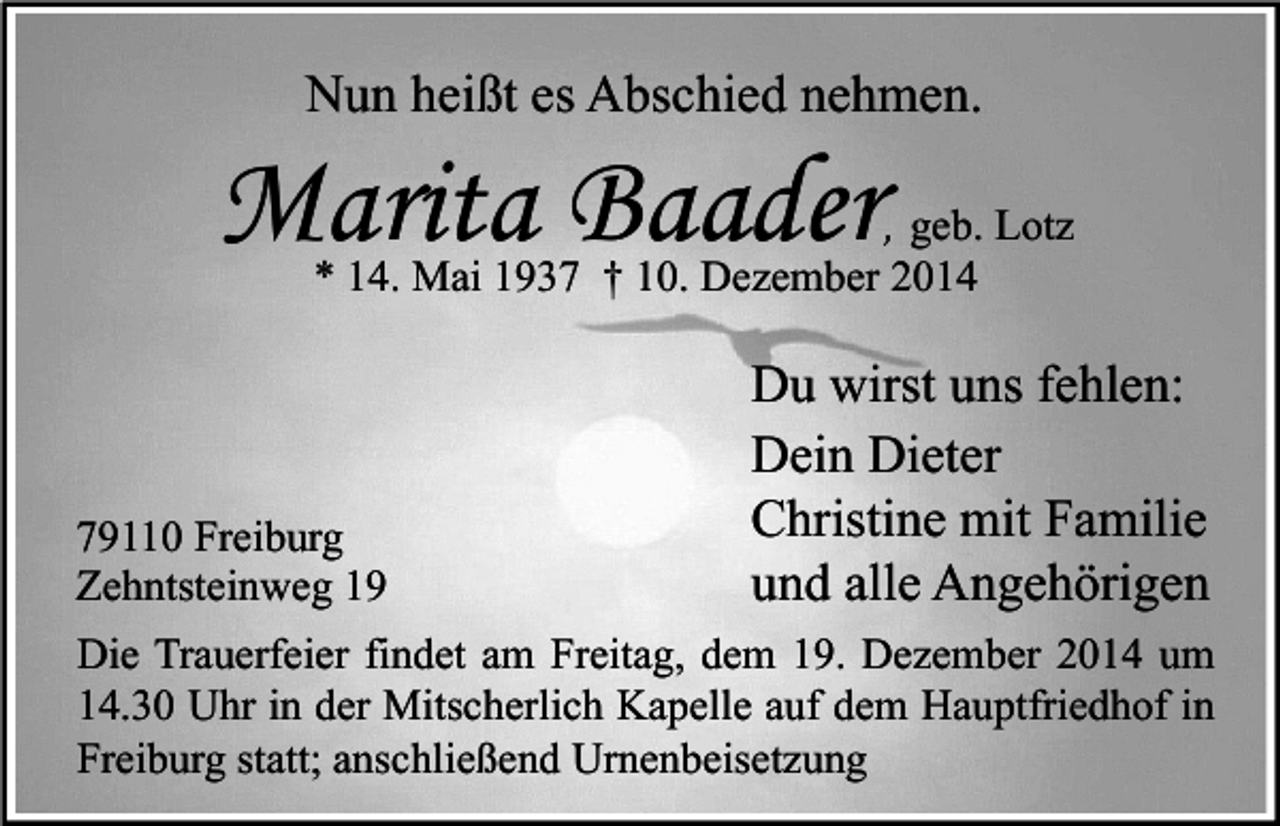 <p>Nun heißt es Abschied nehmen.</p><p>Marita Baader</p><p>, geb. Lotz<br />* 14. Mai 1937 † 10. Dezember 2014</p><p>79110 Freiburg<br />Zehntsteinweg 19</p><p>Du wirst uns fehlen:<br />Dein Dieter<br />Christine mit Familie<br />und alle Angehörigen</p><p>Die Trauerfeier findet am Freitag, dem 19. Dezember 2014 um<br />14.30 Uhr in der Mitscherlich Kapelle auf dem Hauptfriedhof in<br />Freiburg statt; anschließend Urnenbeisetzung</p>