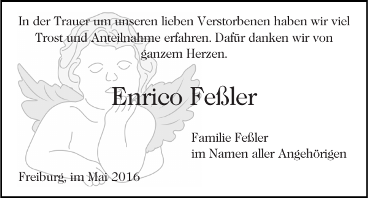 <p>In der Trauer um unseren lieben Verstorbenen haben wir viel<br />Trost und Anteilnahme erfahren. Dafür danken wir von<br />ganzem Herzen.</p><p>Enrico Feßler<br />Familie Feßler<br />im Namen aller Angehörigen<br />Freiburg, im Mai 2016</p>