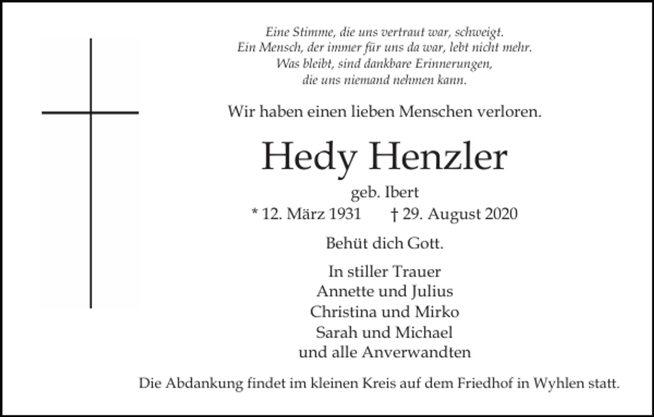<p>Eine Stimme, die uns vertraut war, schweigt.<br />Ein Mensch, der immer für uns da war, lebt nicht mehr.<br />Was bleibt, sind dankbare Erinnerungen,<br />die uns niemand nehmen kann.</p><p>Wir haben einen lieben Menschen verloren.</p><p>Hedy Henzler<br />geb. Ibert<br />* 12. März 1931<br />† 29. August 2020<br />Behüt dich Gott.<br />In stiller Trauer<br />Annette und Julius<br />Christina und Mirko<br />Sarah und Michael<br />und alle Anverwandten<br />Die Abdankung findet im kleinen Kreis auf dem Friedhof in Wyhlen statt.</p>
