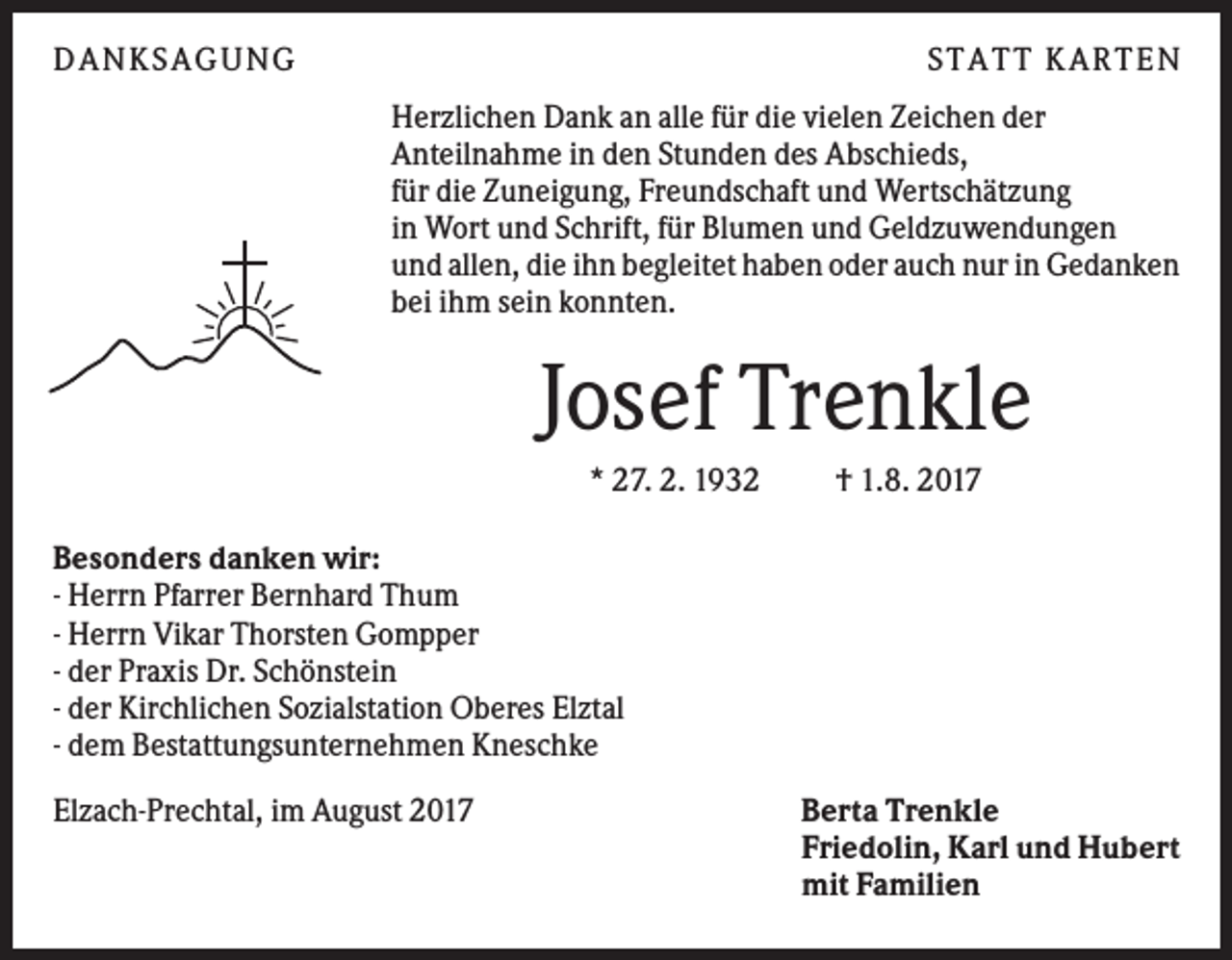 <p>DANKS AGUNG</p><p>S TATT KARTEN<br />Herzlichen Dank an alle für die vielen Zeichen der<br />Anteilnahme in den Stunden des Abschieds,<br />für die Zuneigung, Freundschaft und Wertschätzung<br />in Wort und Schrift, für Blumen und Geldzuwendungen<br />und allen, die ihn begleitet haben oder auch nur in Gedanken<br />bei ihm sein konnten.</p><p>Josef Trenkle<br />* 27. 2. 1932</p><p>† 1.8. 2017</p><p>Besonders danken wir:<br />- Herrn Pfarrer Bernhard Thum<br />- Herrn Vikar Thorsten Gompper<br />- der Praxis Dr. Schönstein<br />- der Kirchlichen Sozialstation Oberes Elztal<br />- dem Bestattungsunternehmen Kneschke<br />Elzach-Prechtal, im August 2017</p><p>Berta Trenkle<br />Friedolin, Karl und Hubert<br />mit Familien</p>