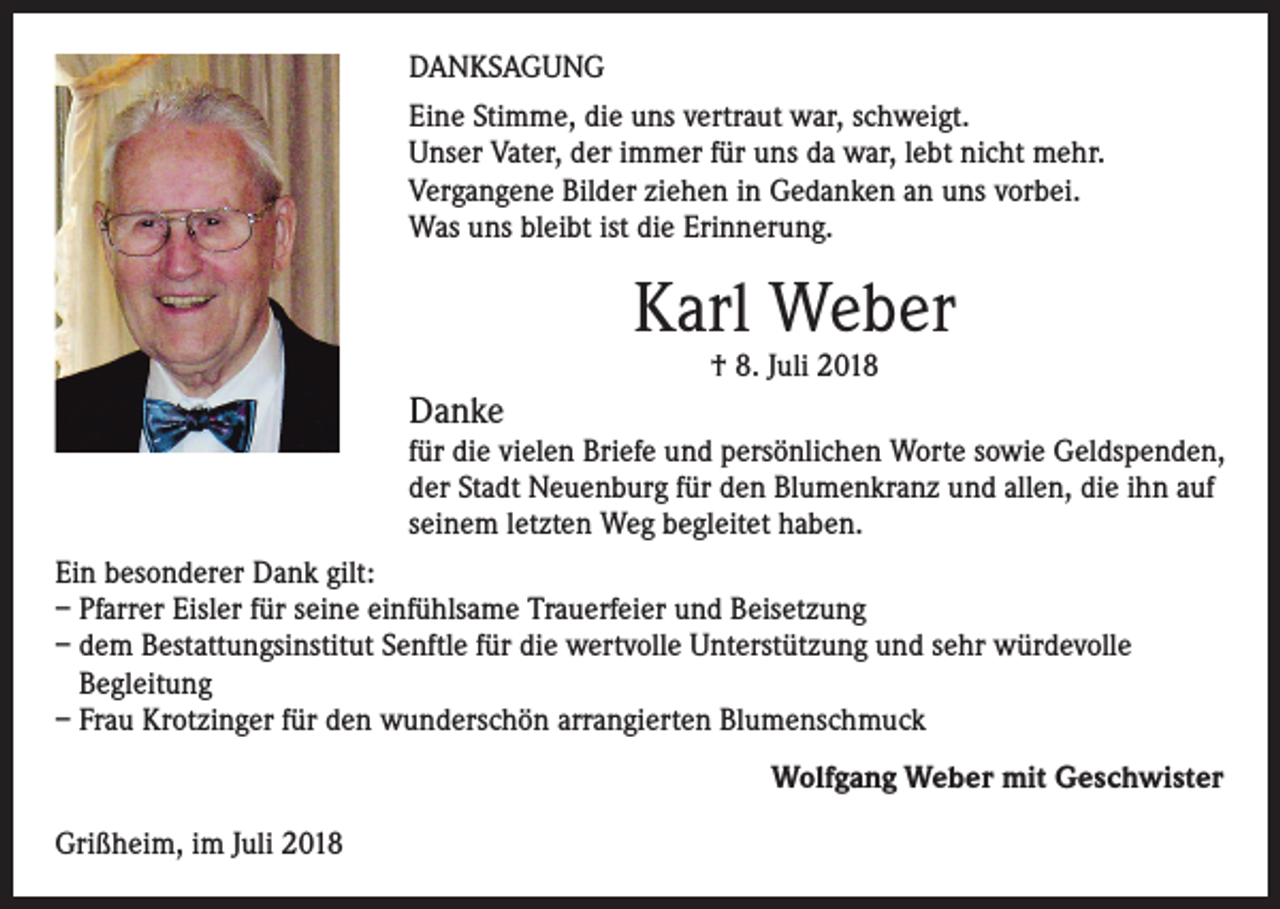 <p>DANKSAGUNG<br />Eine Stimme, die uns vertraut war, schweigt.<br />Unser Vater, der immer für uns da war, lebt nicht mehr.<br />Vergangene Bilder ziehen in Gedanken an uns vorbei.<br />Was uns bleibt ist die Erinnerung.</p><p>Karl Weber<br />† 8. Juli 2018</p><p>Danke</p><p>für die vielen Briefe und persönlichen Worte sowie Geldspenden,<br />der Stadt Neuenburg für den Blumenkranz und allen, die ihn auf<br />seinem letzten Weg begleitet haben.<br />Ein besonderer Dank gilt:<br />– Pfarrer Eisler für seine einfühlsame Trauerfeier und Beisetzung<br />– dem Bestattungsinstitut Senftle für die wertvolle Unterstützung und sehr würdevolle<br />Begleitung<br />– Frau Krotzinger für den wunderschön arrangierten Blumenschmuck<br />Wolfgang Weber mit Geschwister<br />Grißheim, im Juli 2018</p>