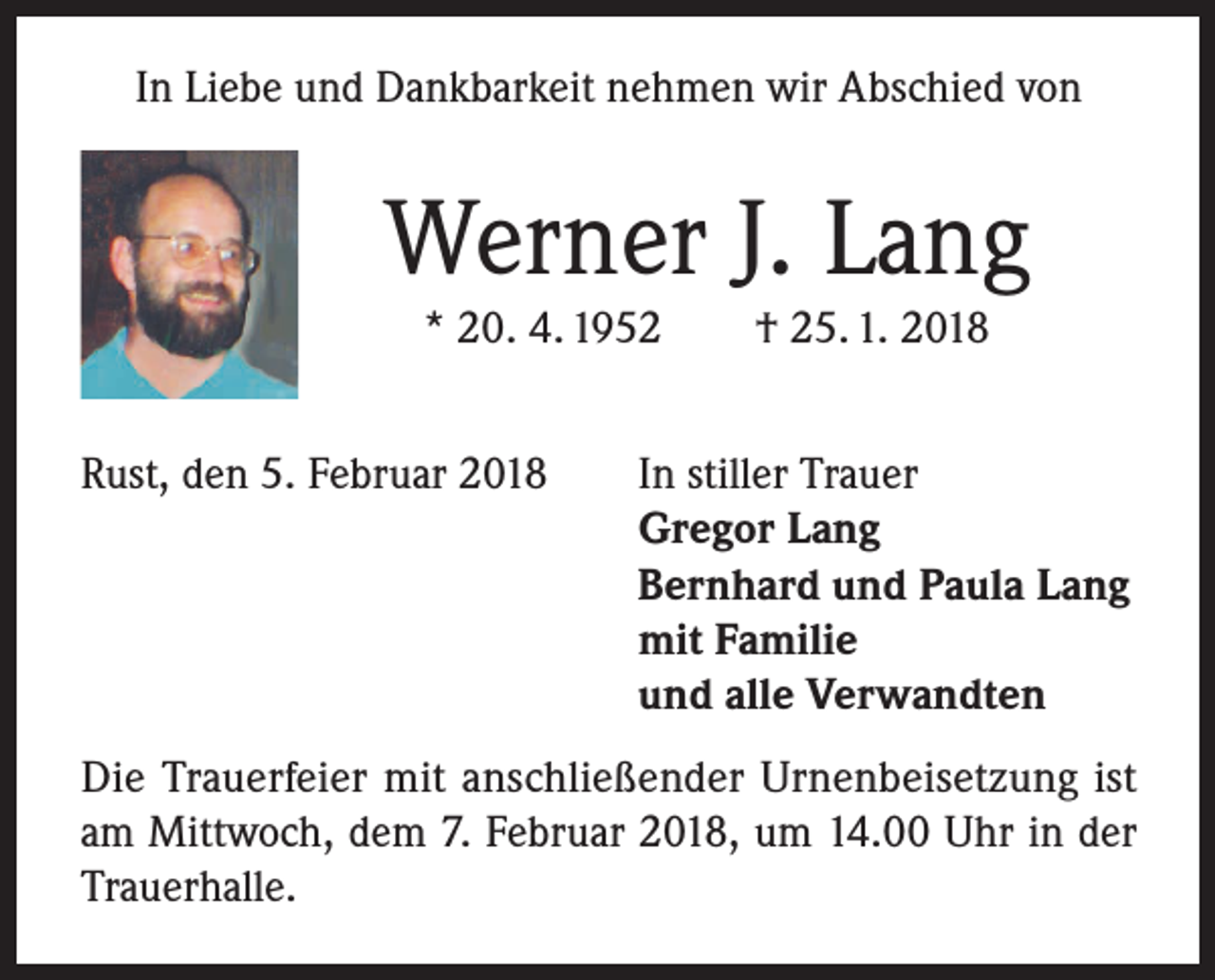<p>In Liebe und Dankbarkeit nehmen wir Abschied von</p><p>Werner J. Lang<br />* 20. 4. 1952</p><p>Rust, den 5. Februar 2018</p><p>† 25. 1. 2018</p><p>In stiller Trauer<br />Gregor Lang<br />Bernhard und Paula Lang<br />mit Familie<br />und alle Verwandten</p><p>Die Trauerfeier mit anschließender Urnenbeisetzung ist<br />am Mittwoch, dem 7. Februar 2018, um 14.00 Uhr in der<br />Trauerhalle.</p>