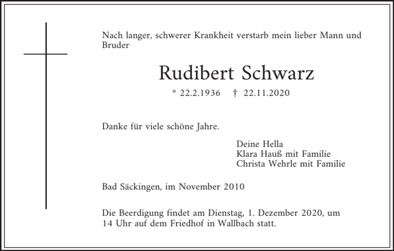<p>Nach langer, schwerer Krankheit verstarb mein lieber Mann und<br />Bruder</p><p>Rudibert Schwarz<br />* 22.2.1936</p><p>£ 22.11.2020</p><p>Danke für viele schöne Jahre.<br />Deine Hella<br />Klara Hauß mit Familie<br />Christa Wehrle mit Familie<br />Bad Säckingen, im November 2010<br />Die Beerdigung findet am Dienstag, 1. Dezember 2020, um<br />14 Uhr auf dem Friedhof in Wallbach statt.</p>