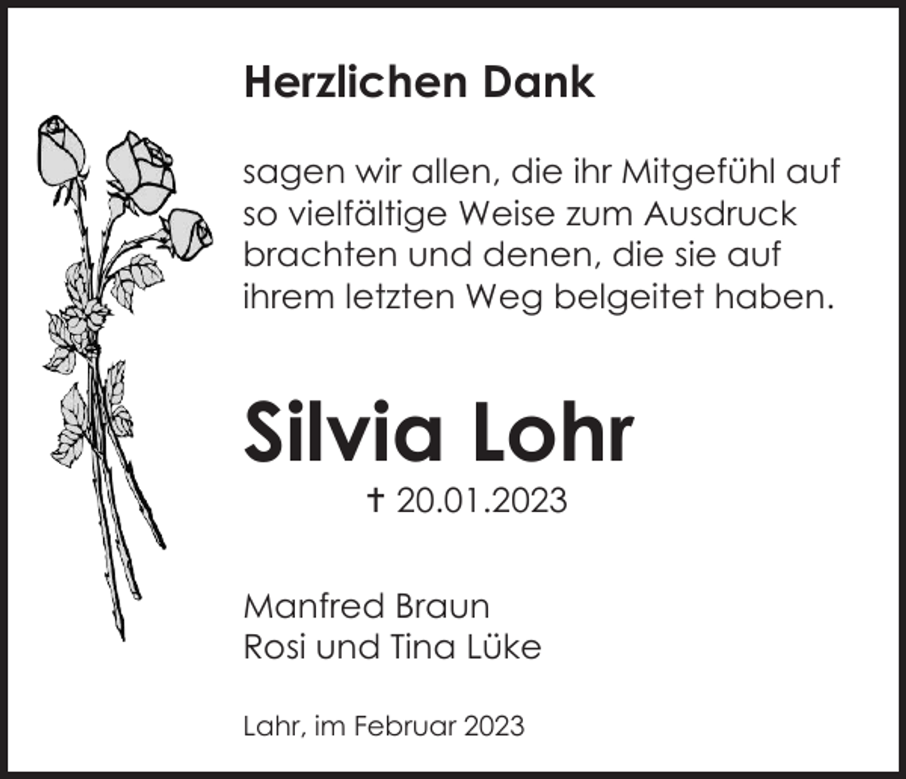 <p>Herzlichen Dank<br />sagen wir allen, die ihr Mitgefühl auf<br />so vielfältige Weise zum Ausdruck<br />brachten und denen, die sie auf<br />ihrem letzten Weg belgeitet haben.</p><p>Silvia Lohr<br />20.01.2023<br />Manfred Braun<br />Rosi und Tina Lüke<br />Lahr, im Februar 2023</p>