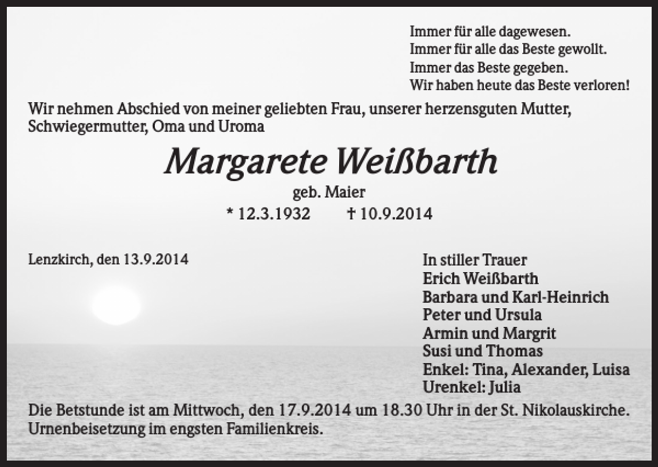 <p>Immer für alle dagewesen.<br />Immer für alle das Beste gewollt.<br />Immer das Beste gegeben.<br />Wir haben heute das Beste verloren!</p><p>Wir nehmen Abschied von meiner geliebten Frau, unserer herzensguten Mutter,<br />Schwiegermutter, Oma und Uroma</p><p>Margarete Weißbarth<br />geb. Maier<br />* 12.3.1932<br />† 10.9.2014<br />In stiller Trauer<br />Erich Weißbarth<br />Barbara und Karl-Heinrich<br />Peter und Ursula<br />Armin und Margrit<br />Susi und Thomas<br />Enkel: Tina, Alexander, Luisa<br />Urenkel: Julia<br />Die Betstunde ist am Mittwoch, den 17.9.2014 um 18.30 Uhr in der St. Nikolauskirche.<br />Urnenbeisetzung im engsten Familienkreis.<br />Lenzkirch, den 13.9.2014</p>