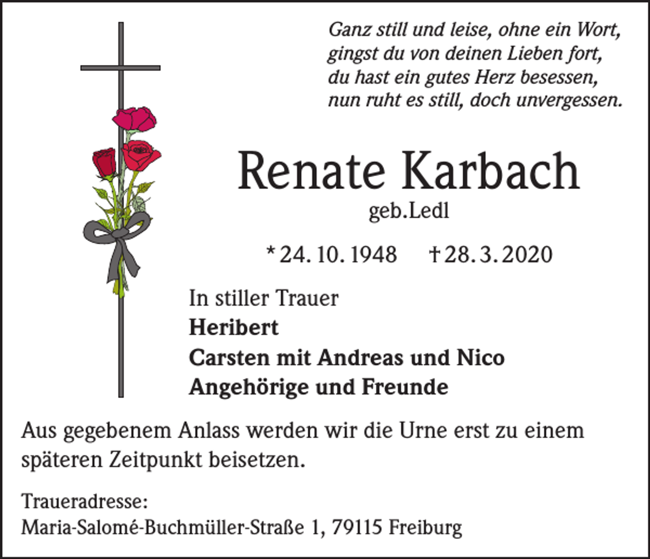 <p>Ganz still und leise, ohne ein Wort,<br />gingst du von deinen Lieben fort,<br />du hast ein gutes Herz besessen,<br />nun ruht es still, doch unvergessen.</p><p>Renate Karbach<br />geb.Ledl</p><p>* 24. 10. 1948</p><p>† 28. 3. 2020</p><p>In stiller Trauer<br />Heribert<br />Carsten mit Andreas und Nico<br />Angehörige und Freunde<br />Aus gegebenem Anlass werden wir die Urne erst zu einem<br />späteren Zeitpunkt beisetzen.<br />Traueradresse:<br />Maria-Salomé-Buchmüller-Straße 1, 79115 Freiburg</p>