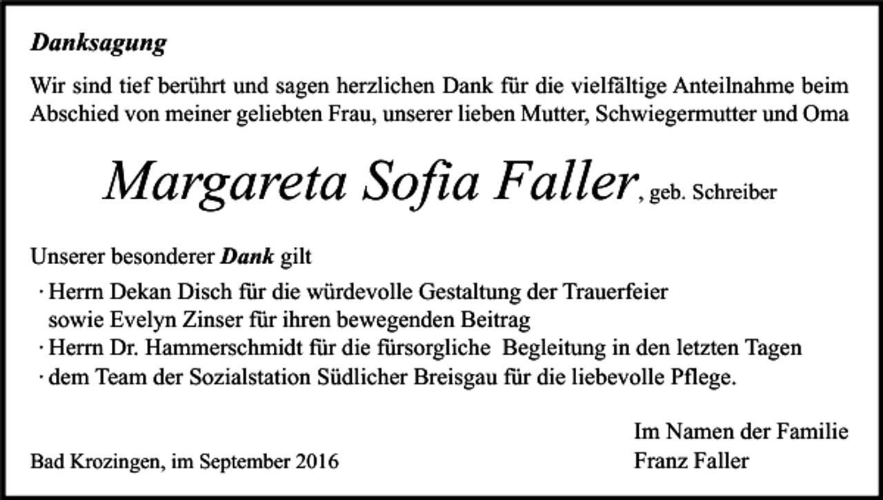 <p>Danksagung<br />Wir sind tief berührt und sagen herzlichen Dank für die vielfältige Anteilnahme beim<br />Abschied von meiner geliebten Frau, unserer lieben Mutter, Schwiegermutter und Oma</p><p>Margareta Sofia Faller</p><p>, geb. Schreiber</p><p>Unserer besonderer Dank gilt<br />∙ Herrn Dekan Disch für die würdevolle Gestaltung der Trauerfeier<br />sowie Evelyn Zinser für ihren bewegenden Beitrag<br />∙ Herrn Dr. Hammerschmidt für die fürsorgliche Begleitung in den letzten Tagen<br />∙ dem Team der Sozialstation Südlicher Breisgau für die liebevolle Pflege.</p><p>Bad Krozingen, im September 2016</p><p>Im Namen der Familie<br />Franz Faller</p>