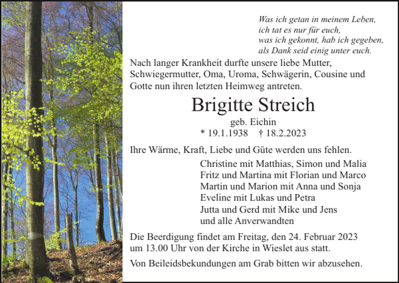 <p>Was ich getan in meinem Leben,<br />ich tat es nur für euch,<br />was ich gekonnt, hab ich gegeben,<br />als Dank seid einig unter euch.</p><p>Nach langer Krankheit durfte unsere liebe Mutter,<br />Schwiegermutter, Oma, Uroma, Schwägerin, Cousine und<br />Gotte nun ihren letzten Heimweg antreten.</p><p>Brigitte Streich<br />geb. Eichin<br />* 19.1.1938 † 18.2.2023<br />Ihre Wärme, Kraft, Liebe und Güte werden uns fehlen.<br />Christine mit Matthias, Simon und Malia<br />Fritz und Martina mit Florian und Marco<br />Martin und Marion mit Anna und Sonja<br />Eveline mit Lukas und Petra<br />Jutta und Gerd mit Mike und Jens<br />und alle Anverwandten<br />Die Beerdigung findet am Freitag, den 24. Februar 2023<br />um 13.00 Uhr von der Kirche in Wieslet aus statt.<br />Von Beileidsbekundungen am Grab bitten wir abzusehen.</p>