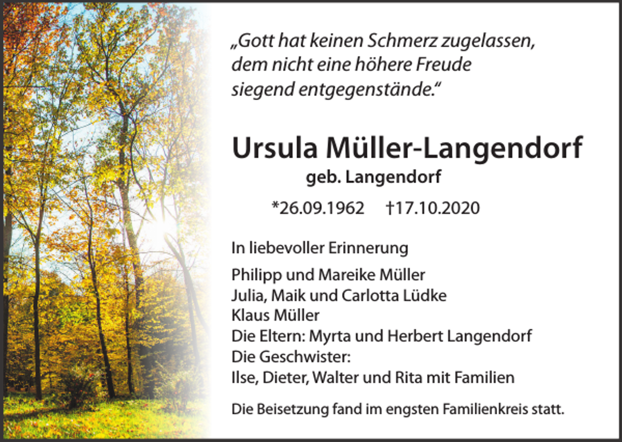 <p>„Gott hat keinen Schmerz zugelassen,<br />dem nicht eine höhere Freude<br />siegend entgegenstände.“</p><p>Ursula Müller-Langendorf<br />geb. Langendorf</p><p>*26.09.1962</p><p>†17.10.2020</p><p>In liebevoller Erinnerung<br />Philipp und Mareike Müller<br />Julia, Maik und Carlotta Lüdke<br />Klaus Müller<br />Die Eltern: Myrta und Herbert Langendorf<br />Die Geschwister:<br />Ilse, Dieter, Walter und Rita mit Familien<br />Die Beisetzung fand im engsten Familienkreis statt.</p>