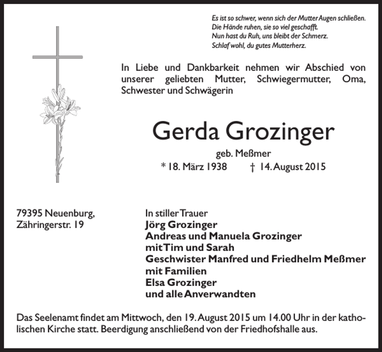 <p>Es ist so schwer, wenn sich der Mutter Augen schließen.<br />Die Hände ruhen, sie so viel geschafft.<br />Nun hast du Ruh, uns bleibt der Schmerz.<br />Schlaf wohl, du gutes Mutterherz.</p><p>In Liebe und Dankbarkeit nehmen wir Abschied von<br />unserer geliebten Mutter, Schwiegermutter, Oma,<br />Schwester und Schwägerin</p><p>Gerda Grozinger<br />geb. Meßmer<br />* 18. März 1938<br />† 14.August 2015</p><p>79395 Neuenburg,<br />Zähringerstr. 19</p><p>In stillerTrauer<br />Jörg Grozinger<br />Andreas und Manuela Grozinger<br />mitTim und Sarah<br />Geschwister Manfred und Friedhelm Meßmer<br />mit Familien<br />Elsa Grozinger<br />und alle Anverwandten</p><p>Das Seelenamt findet am Mittwoch, den 19.August 2015 um 14.00 Uhr in der katholischen Kirche statt. Beerdigung anschließend von der Friedhofshalle aus.</p>