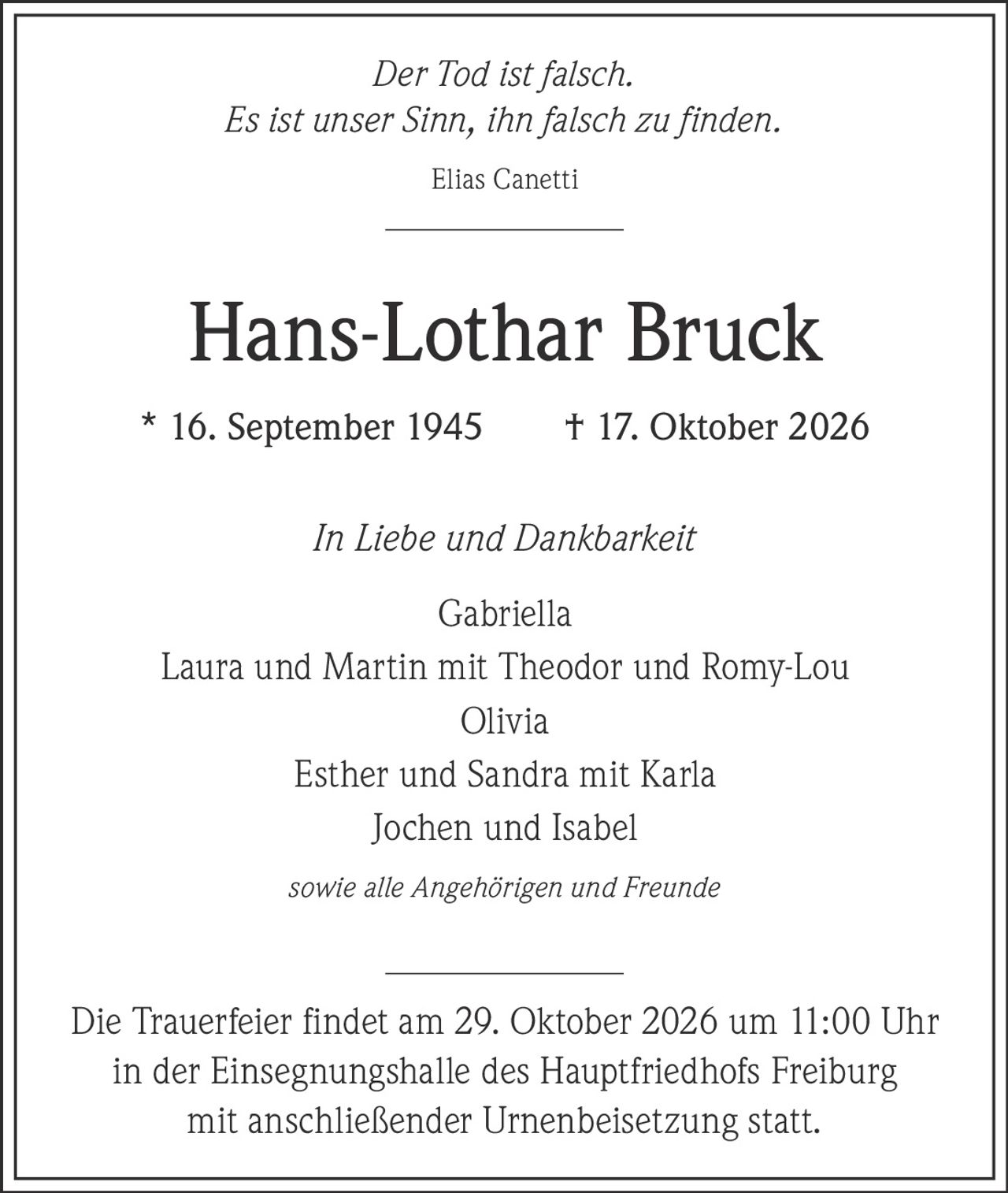 <p><i>Der Tod ist falsch.<br>Es ist unser Sinn, ihn falsch zu finden.</i><br>Elias Canetti</p><p><strong>Hans-Lothar Bruck</strong><br>* 16. September 1945 † 17. Oktober 2026</p><p><i>In Liebe und Dankbarkeit</i></p><p>Gabriella<br>Laura und Martin mit Theodor und Romy-Lou<br>Olivia<br>Esther und Sandra mit Karla<br>Jochen und Isabel<br>sowie alle Angehörigen und Freunde</p><p>Die Trauerfeier findet am 29. Oktober 2026 um 11:00 Uhr in der Einsegnungshalle des Hauptfriedhofs Freiburg mit anschließender Urnenbeisetzung statt.</p>