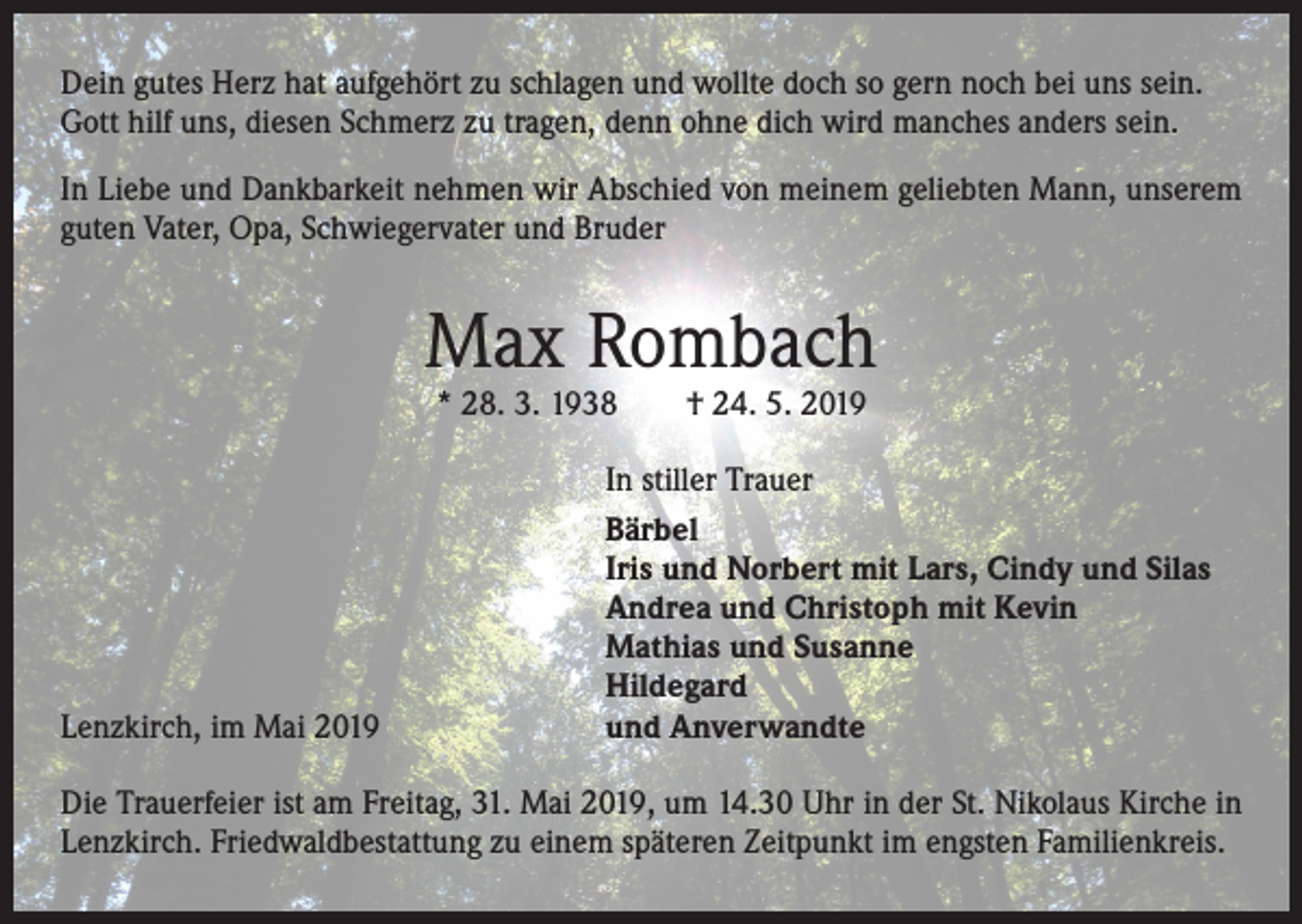 <p>Dein gutes Herz hat aufgehört zu schlagen und wollte doch so gern noch bei uns sein.<br />Gott hilf uns, diesen Schmerz zu tragen, denn ohne dich wird manches anders sein.<br />In Liebe und Dankbarkeit nehmen wir Abschied von meinem geliebten Mann, unserem<br />guten Vater, Opa, Schwiegervater und Bruder</p><p>Max Rombach<br />* 28. 3. 1938 † 24. 5. 2019</p><p>Lenzkirch, im Mai 2019</p><p>In stiller Trauer<br />Bärbel<br />Iris und Norbert mit Lars, Cindy und Silas<br />Andrea und Christoph mit Kevin<br />Mathias und Susanne<br />Hildegard<br />und Anverwandte</p><p>Die Trauerfeier ist am Freitag, 31. Mai 2019, um 14.30 Uhr in der St. Nikolaus Kirche in<br />Lenzkirch. Friedwaldbestattung zu einem späteren Zeitpunkt im engsten Familienkreis.</p>