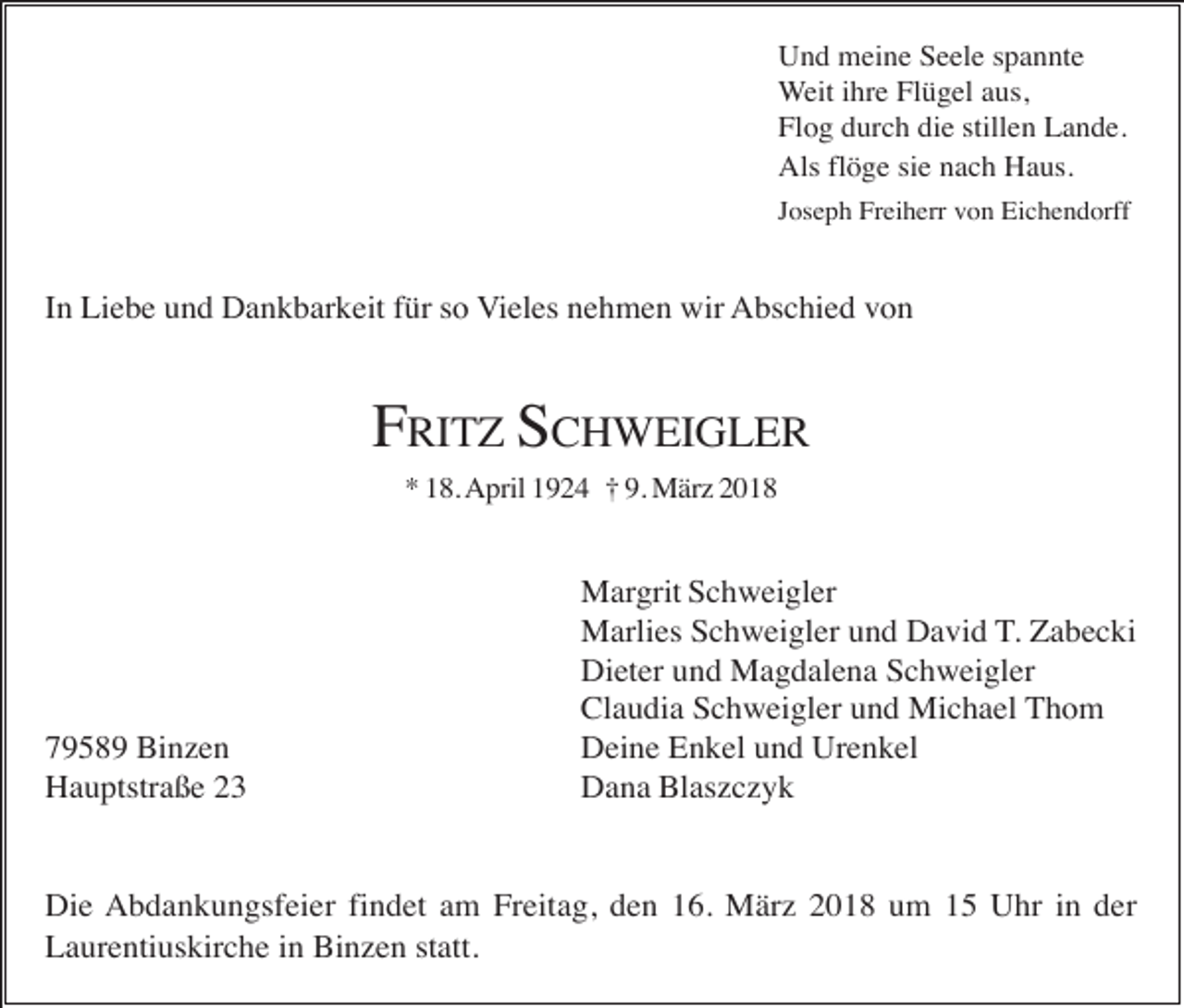 <p>Und meine Seele spannte<br />Weit ihre Flügel aus,<br />Flog durch die stillen Lande.<br />Als flöge sie nach Haus.<br />Joseph Freiherr von Eichendorff</p><p>In Liebe und Dankbarkeit für so Vieles nehmen wir Abschied von</p><p>FRITZ SCHWEIGLER<br />* 18. April 1924 † 9. März 2018</p><p>79589 Binzen<br />Hauptstraße 23</p><p>Margrit Schweigler<br />Marlies Schweigler und David T. Zabecki<br />Dieter und Magdalena Schweigler<br />Claudia Schweigler und Michael Thom<br />Deine Enkel und Urenkel<br />Dana Blaszczyk</p><p>Die Abdankungsfeier findet am Freitag, den 16. März 2018 um 15 Uhr in der<br />Laurentiuskirche in Binzen statt.</p>
