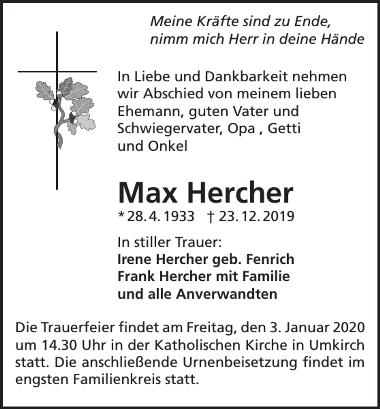 <p>Meine Kräfte sind zu Ende,<br />nimm mich Herr in deine Hände<br />In Liebe und Dankbarkeit nehmen<br />wir Abschied von meinem lieben<br />Ehemann, guten Vater und<br />Schwiegervater, Opa , Getti<br />und Onkel</p><p>Max Hercher</p><p>* 28. 4. 1933 † 23. 12. 2019<br />In stiller Trauer:<br />Irene Hercher geb. Fenrich<br />Frank Hercher mit Familie<br />und alle Anverwandten<br />Die Trauerfeier findet am Freitag, den 3. Januar 2020<br />um 14.30 Uhr in der Katholischen Kirche in Umkirch<br />statt. Die anschließende Urnenbeisetzung findet im<br />engsten Familienkreis statt.</p>