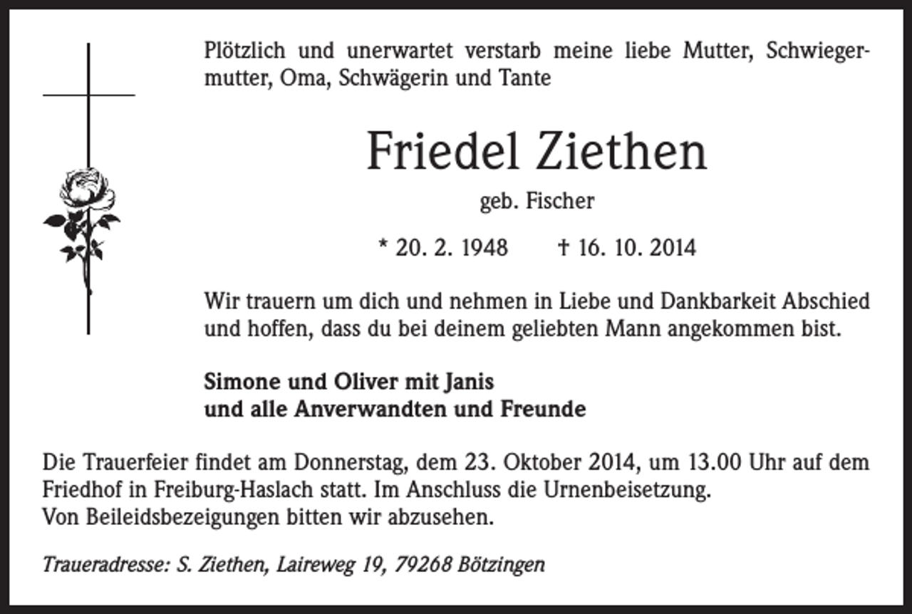 <p>Plötzlich und unerwartet verstarb meine liebe Mutter, Schwieger­<br />mutter, Oma, Schwägerin und Tante</p><p>Friedel Ziethen<br />geb. Fischer<br />* 20. 2. 1948 † 16. 10. 2014<br />Wir trauern um dich und nehmen in Liebe und Dankbarkeit Abschied<br />und hoffen, dass du bei deinem geliebten Mann angekommen bist.<br />Simone und Oliver mit Janis<br />und alle Anverwandten und Freunde<br />Die Trauerfeier findet am Donnerstag, dem 23. Oktober 2014, um 13.00 Uhr auf dem<br />Friedhof in Freiburg-Haslach statt. Im Anschluss die Urnenbeisetzung.<br />Von Beileidsbezeigungen bitten wir abzusehen.<br />Traueradresse: S. Ziethen, Laireweg 19, 79268 Bötzingen</p>