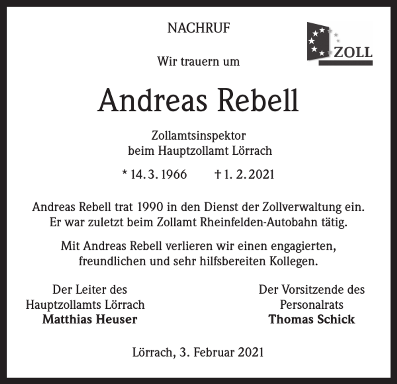 <p>NACHRUF<br />Wir trauern um</p><p>Andreas Rebell<br />Zollamtsinspektor<br />beim Hauptzollamt Lörrach<br />* 14. 3. 1966 † 1. 2. 2021<br />Andreas Rebell trat 1990 in den Dienst der Zollverwaltung ein.<br />Er war zuletzt beim Zollamt Rheinfelden-Autobahn tätig.<br />Mit Andreas Rebell verlieren wir einen engagierten,<br />freundlichen und sehr hilfsbereiten Kollegen.</p><p>Der Leiter des<br />Hauptzollamts Lörrach<br />Matthias Heuser</p><p>Der Vorsitzende des<br />Personalrats<br />Thomas Schick</p><p>Lörrach, 3. Februar 2021</p>