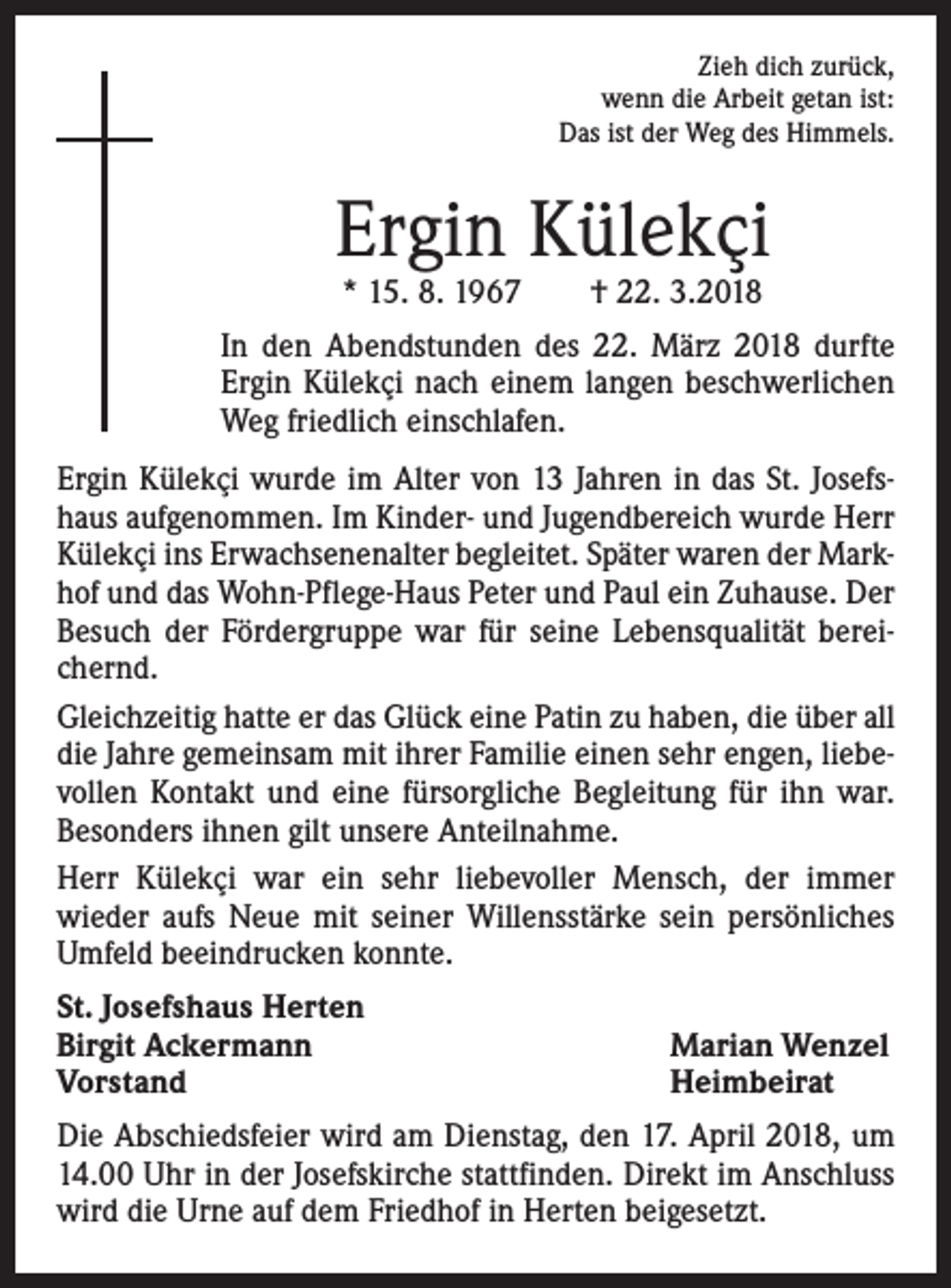 <p>Zieh dich zurück,<br />wenn die Arbeit getan ist:<br />Das ist der Weg des Himmels.</p><p>Ergin Külekçi<br />* 15. 8. 1967 † 22. 3.2018</p><p>In den Abendstunden des 22. März 2018 durfte<br />Ergin Külekçi nach einem langen beschwerlichen<br />Weg friedlich einschlafen.<br />Ergin Külekçi wurde im Alter von 13 Jahren in das St. Josefshaus aufgenommen. Im Kinder- und Jugendbereich wurde Herr<br />Külekçi ins Erwachsenenalter begleitet. Später waren der Markhof und das Wohn-Pflege-Haus Peter und Paul ein Zuhause. Der<br />Besuch der Fördergruppe war für seine Lebensqualität bereichernd.<br />Gleichzeitig hatte er das Glück eine Patin zu haben, die über all<br />die Jahre gemeinsam mit ihrer Familie einen sehr engen, liebevollen Kontakt und eine fürsorgliche Begleitung für ihn war.<br />Besonders ihnen gilt unsere Anteilnahme.<br />Herr Külekçi war ein sehr liebevoller Mensch, der immer<br />wieder aufs Neue mit seiner Willensstärke sein persönliches<br />Umfeld beeindrucken konnte.<br />St. Josefshaus Herten<br />Birgit Ackermann<br />Vorstand</p><p>Marian Wenzel<br />Heimbeirat</p><p>Die Abschiedsfeier wird am Dienstag, den 17. April 2018, um<br />14.00 Uhr in der Josefskirche stattfinden. Direkt im Anschluss<br />wird die Urne auf dem Friedhof in Herten beigesetzt.</p>