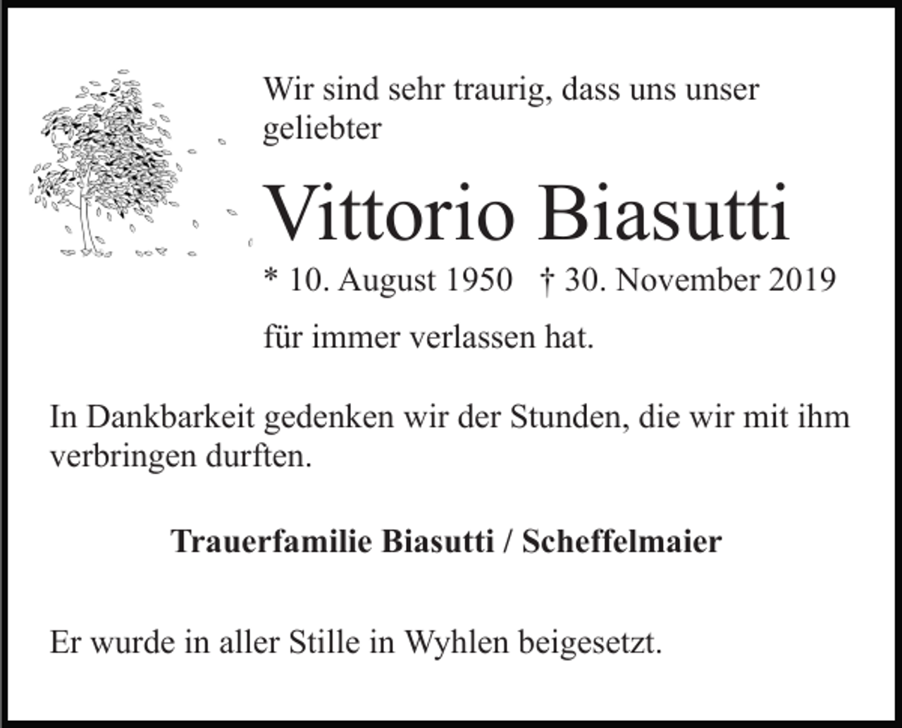 <p>Wir sind sehr traurig, dass uns unser<br />geliebter</p><p>Vittorio Biasutti<br />* 10. August 1950 † 30. November 2019<br />für immer verlassen hat.<br />In Dankbarkeit gedenken wir der Stunden, die wir mit ihm<br />verbringen durften.<br />Trauerfamilie Biasutti / Scheffelmaier<br />Er wurde in aller Stille in Wyhlen beigesetzt.</p>