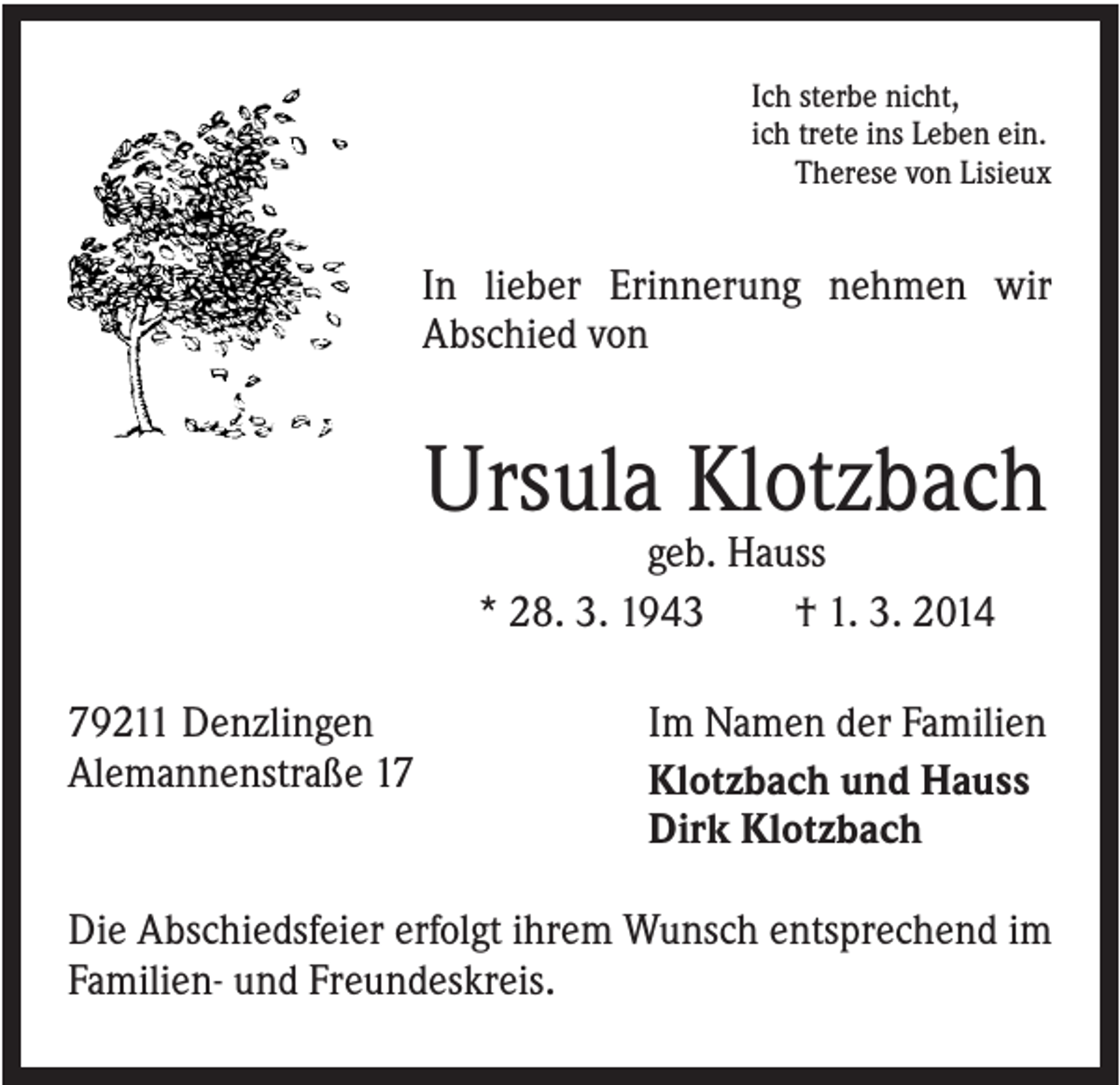 <p>Ich sterbe nicht,<br />ich trete ins Leben ein.<br />Therese von Lisieux</p><p>In lieber Erinnerung nehmen wir<br />Abschied von</p><p>Ursula Klotzbach<br />geb. Hauss<br />* 28. 3. 1943<br />† 1. 3. 2014<br />79211 Denzlingen<br />Alemannenstraße 17</p><p>Im Namen der Familien<br />Klotzbach und Hauss<br />Dirk Klotzbach</p><p>Die Abschiedsfeier erfolgt ihrem Wunsch entsprechend im<br />Familien- und Freundeskreis.</p>