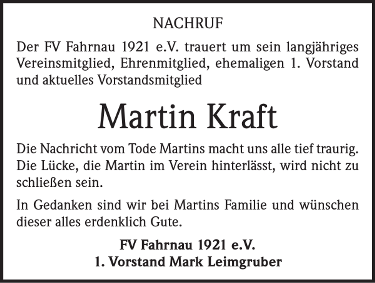 <p>NACHRUF<br />Der FV Fahrnau 1921 e.V. trauert um sein langjähriges<br />Vereinsmitglied, Ehrenmitglied, ehemaligen 1. Vorstand<br />und aktuelles Vorstandsmitglied</p><p>Martin Kraft<br />Die Nachricht vom Tode Martins macht uns alle tief traurig.<br />Die Lücke, die Martin im Verein hinterlässt, wird nicht zu<br />schließen sein.<br />In Gedanken sind wir bei Martins Familie und wünschen<br />dieser alles erdenklich Gute.<br />FV Fahrnau 1921 e.V.<br />1. Vorstand Mark Leimgruber</p>