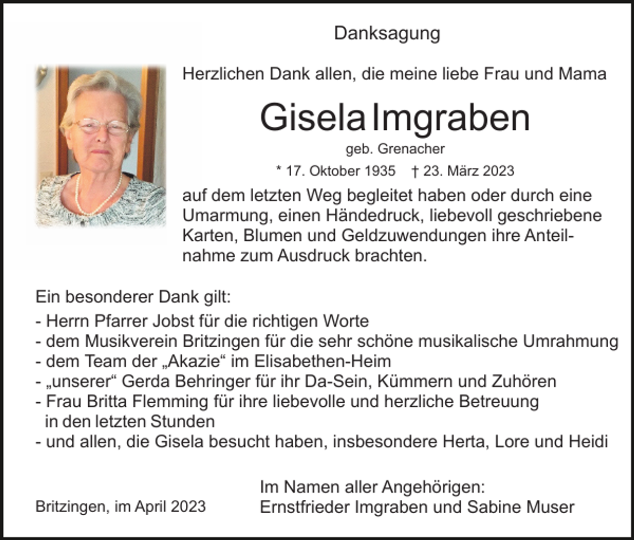 <p>Danksagung<br />Herzlichen Dank allen, die meine liebe Frau und Mama</p><p>GiselaImgraben<br />geb. Grenacher<br />* 17. Oktober 1935</p><p>† 23. März 2023</p><p>auf dem letzten Weg begleitet haben oder durch eine<br />Umarmung, einen Händedruck, liebevoll geschriebene<br />Karten, Blumen und Geldzuwendungen ihre Anteilnahme zum Ausdruck brachten.<br />Ein besonderer Dank gilt:<br />- Herrn Pfarrer Jobst für die richtigen Worte<br />- dem Musikverein Britzingen für die sehr schöne musikalische Umrahmung<br />- dem Team der „Akazie“ im Elisabethen-Heim<br />- „unserer“ Gerda Behringer für ihr Da-Sein, Kümmern und Zuhören<br />- Frau Britta Flemming für ihre liebevolle und herzliche Betreuung<br />in den letzten Stunden<br />- und allen, die Gisela besucht haben, insbesondere Herta, Lore und Heidi</p><p>Britzingen, im April 2023</p><p>Im Namen aller Angehörigen:<br />Ernstfrieder Imgraben und Sabine Muser</p>