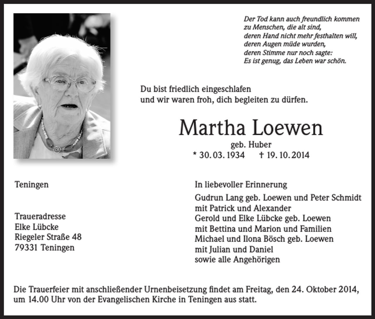 <p>Der Tod kann auch freundlich kommen<br />zu Menschen, die alt sind,<br />deren Hand nicht mehr festhalten will,<br />deren Augen müde wurden,<br />deren Stimme nur noch sagte:<br />Es ist genug, das Leben war schön.</p><p>Du bist friedlich eingeschlafen<br />und wir waren froh, dich begleiten zu dürfen.</p><p>Martha Loewen<br />geb. Huber<br />* 30. 03. 1934 † 19. 10. 2014</p><p>Teningen<br />Traueradresse<br />Elke Lübcke<br />Riegeler Straße 48<br />79331 Teningen</p><p>In liebevoller Erinnerung<br />Gudrun Lang geb. Loewen und Peter Schmidt<br />mit Patrick und Alexander<br />Gerold und Elke Lübcke geb. Loewen<br />mit Bettina und Marion und Familien<br />Michael und Ilona Bösch geb. Loewen<br />mit Julian und Daniel<br />sowie alle Angehörigen</p><p>Die Trauerfeier mit anschließender Urnenbeisetzung findet am Freitag, den 24. Oktober 2014,<br />um 14.00 Uhr von der Evangelischen Kirche in Teningen aus statt.</p>