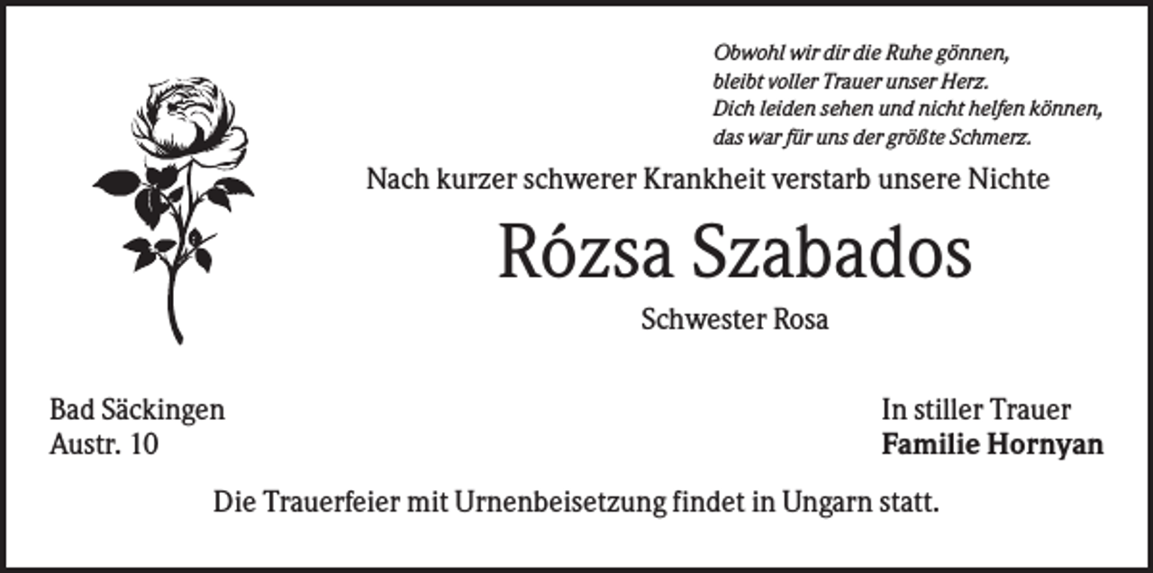 <p>Obwohl wir dir die Ruhe gönnen,<br />bleibt voller Trauer unser Herz.<br />Dich leiden sehen und nicht helfen können,<br />das war für uns der größte Schmerz.</p><p>Nach kurzer schwerer Krankheit verstarb unsere Nichte</p><p>Rózsa Szabados<br />Schwester Rosa<br />Bad Säckingen<br />Austr. 10</p><p>In stiller Trauer<br />Familie Hornyan</p><p>Die Trauerfeier mit Urnenbeisetzung findet in Ungarn statt.</p>