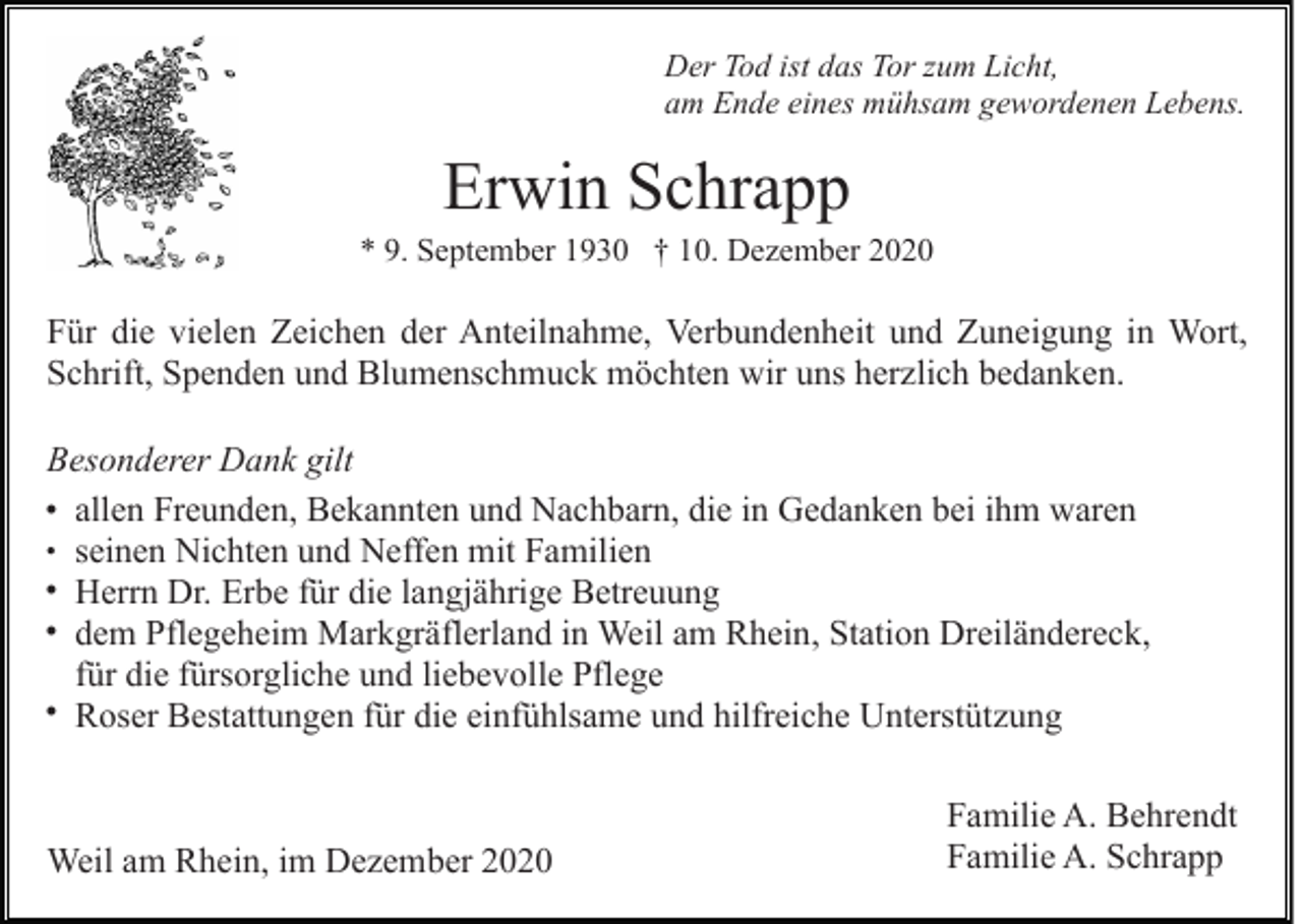 <p>Der Tod ist das Tor zum Licht,<br />am Ende eines mühsam gewordenen Lebens.</p><p>Erwin Schrapp<br />* 9. September 1930 † 10. Dezember 2020</p><p>Für die vielen Zeichen der Anteilnahme, Verbundenheit und Zuneigung in Wort,<br />Schrift, Spenden und Blumenschmuck möchten wir uns herzlich bedanken.<br />Besonderer Dank gilt<br />• allen Freunden, Bekannten und Nachbarn, die in Gedanken bei ihm waren<br />• seinen Nichten und Neffen mit Familien<br />• Herrn Dr. Erbe für die langjährige Betreuung<br />• dem Pflegeheim Markgräflerland in Weil am Rhein, Station Dreiländereck,<br />für die fürsorgliche und liebevolle Pflege<br />• Roser Bestattungen für die einfühlsame und hilfreiche Unterstützung</p><p>Weil am Rhein, im Dezember 2020</p><p>Familie A. Behrendt<br />Familie A. Schrapp</p>