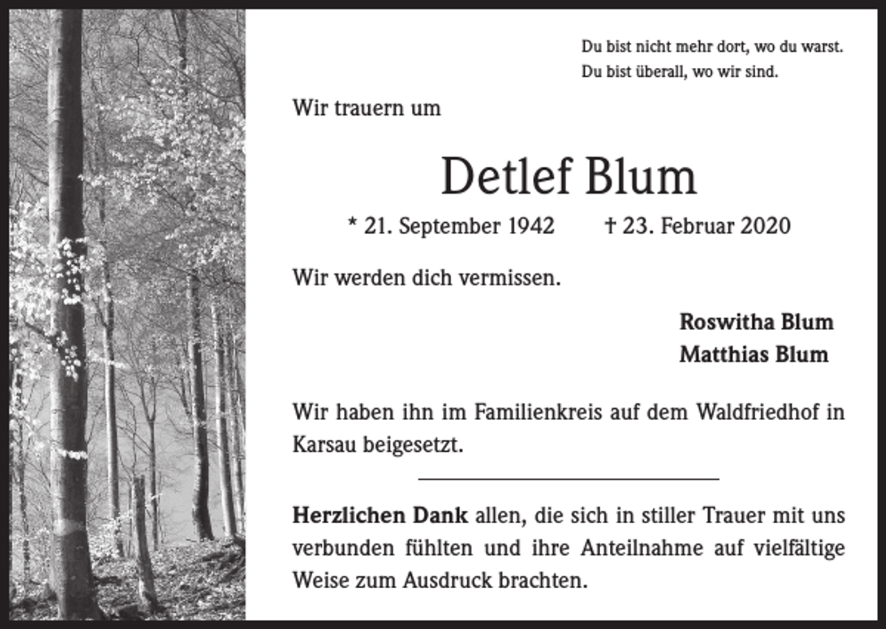<p>Du bist nicht mehr dort, wo du warst.<br />Du bist überall, wo wir sind.</p><p>Wir trauern um</p><p>Detlef Blum<br />* 21. September 1942 † 23. Februar 2020<br />Wir werden dich vermissen.</p><p>Roswitha Blum<br />Matthias Blum</p><p>Wir haben ihn im Familienkreis auf dem Waldfriedhof in<br />Karsau beigesetzt.<br />Herzlichen Dank allen, die sich in stiller Trauer mit uns<br />verbunden fühlten und ihre Anteilnahme auf vielfältige<br />Weise zum Ausdruck brachten.</p>