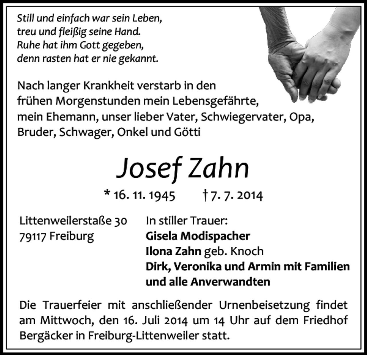 <p>Still und einfach war sein Leben,<br />treu und fleißig seine Hand.<br />Ruhe hat ihm Gott gegeben,<br />denn rasten hat er nie gekannt.</p><p>Nach langer Krankheit verstarb in den<br />frühen Morgenstunden mein Lebensgefährte,<br />mein Ehemann, unser lieber Vater, Schwiegervater, Opa,<br />Bruder, Schwager, Onkel und Götti</p><p>Josef Zahn</p><p>* 16. 11. 1945<br />Littenweilerstaße 30<br />79117 Freiburg</p><p>† 7. 7. 2014</p><p>In stiller Trauer:<br />Gisela Modispacher<br />Ilona Zahn geb. Knoch<br />Dirk, Veronika und Armin mit Familien<br />und alle Anverwandten</p><p>Die Trauerfeier mit anschließender Urnenbeisetzung findet<br />am Mittwoch, den 16. Juli 2014 um 14 Uhr auf dem Friedhof<br />Bergäcker in Freiburg-Littenweiler statt.</p>