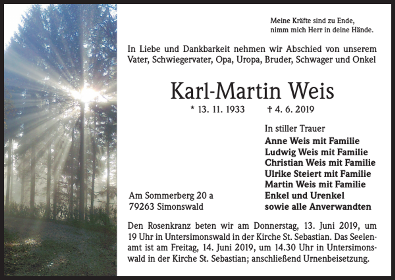 <p>Meine Kräfte sind zu Ende,<br />nimm mich Herr in deine Hände.</p><p>In Liebe und Dankbarkeit nehmen wir Abschied von unserem<br />Vater, Schwiegervater, Opa, Uropa, Bruder, Schwager und Onkel</p><p>Karl-Martin Weis<br />* 13. 11. 1933 † 4. 6. 2019</p><p>Am Sommerberg 20 a<br />79263 Simonswald</p><p>In stiller Trauer<br />Anne Weis mit Familie<br />Ludwig Weis mit Familie<br />Christian Weis mit Familie<br />Ulrike Steiert mit Familie<br />Martin Weis mit Familie<br />Enkel und Urenkel<br />sowie alle Anverwandten</p><p>Den Rosenkranz beten wir am Donnerstag, 13. Juni 2019, um<br />19 Uhr in Untersimonswald in der Kirche St. Sebastian. Das Seelenamt ist am Freitag, 14. Juni 2019, um 14.30 Uhr in Untersimonswald in der Kirche St. Sebastian; anschließend Urnenbeisetzung.</p>