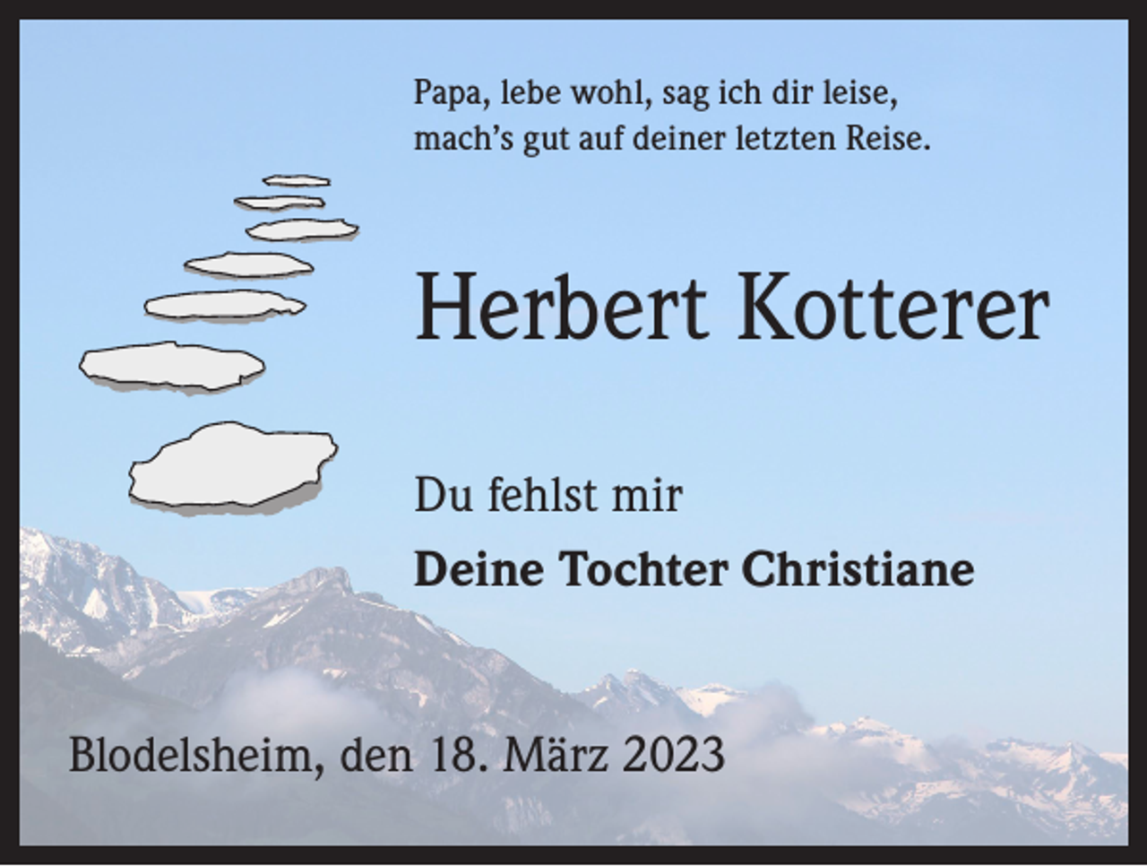 <p>Papa, lebe wohl, sag ich dir leise,<br />mach’s gut auf deiner letzten Reise.</p><p>Herbert Kotterer<br />Du fehlst mir<br />Deine Tochter Christiane<br />Blodelsheim, den 18. März 2023</p>