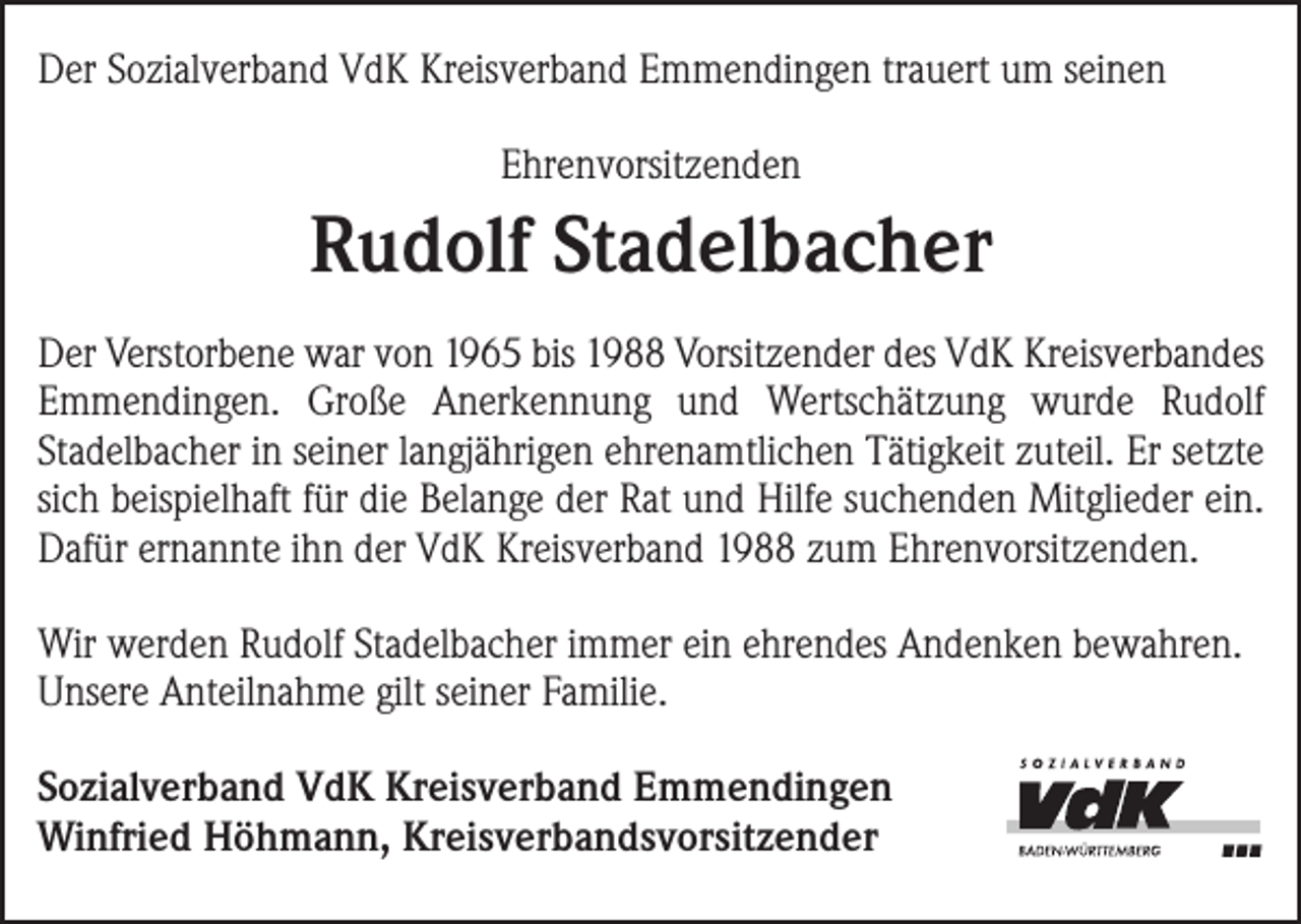 <p>Der Sozialverband VdK Kreisverband Emmendingen trauert um seinen<br />Ehrenvorsitzenden</p><p>Rudolf Stadelbacher<br />Der Verstorbene war von 1965 bis 1988 Vorsitzender des VdK Kreisverbandes<br />Emmendingen. Große Anerkennung und Wertschätzung wurde R<br />­udolf<br />Stadel­bacher in seiner langjährigen ehrenamtlichen Tätigkeit zuteil. Er setzte<br />sich beispielhaft für die Belange der Rat und Hilfe suchenden Mitglieder ein.<br />Dafür ernannte ihn der VdK Kreisverband 1988 zum Ehrenvorsitzenden.<br />Wir werden Rudolf Stadelbacher immer ein ehrendes Andenken bewahren.<br />Unsere Anteilnahme gilt seiner Familie.<br />Sozialverband VdK Kreisverband Emmendingen<br />Winfried Höhmann, Kreisverbandsvorsitzender</p>