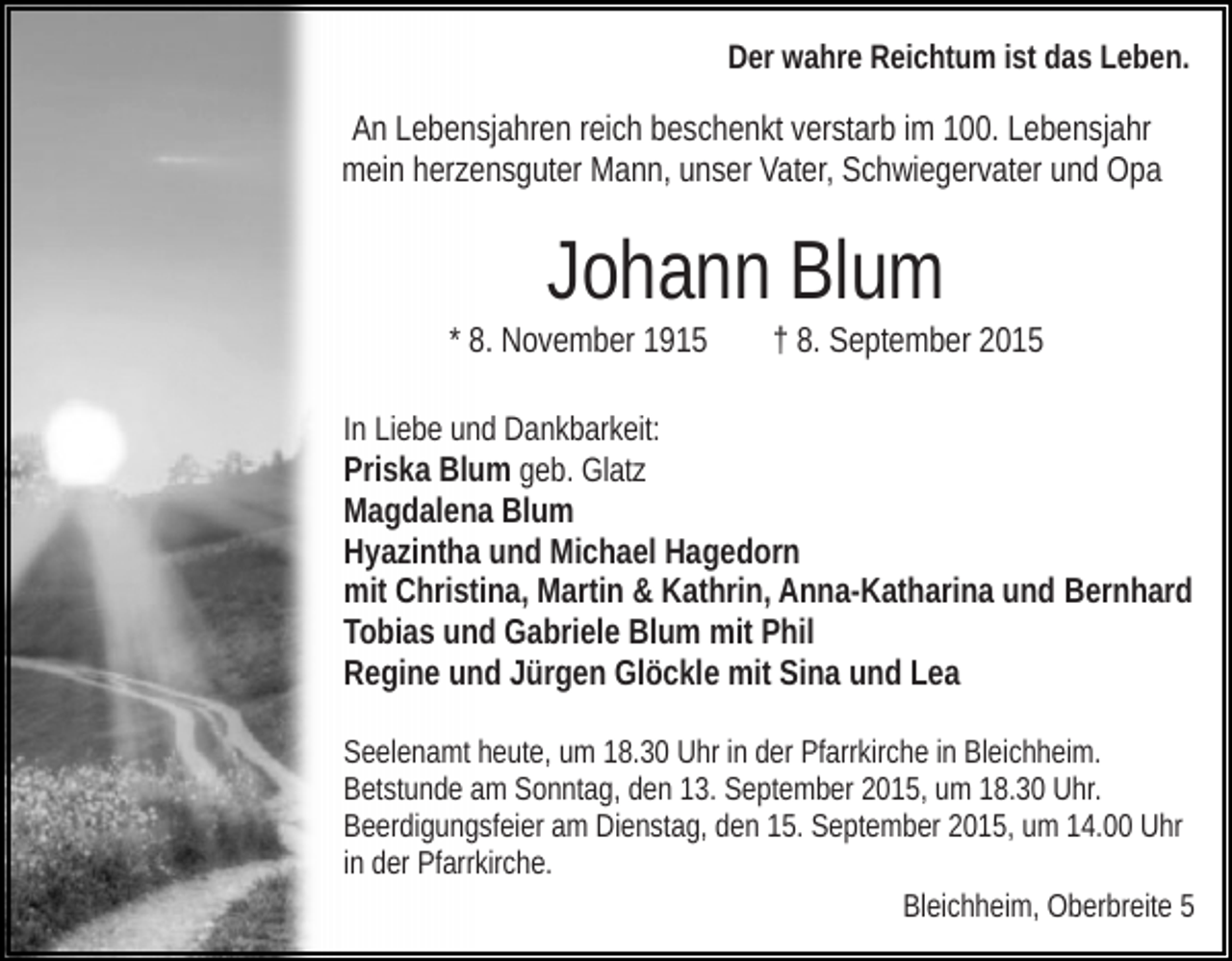 <p>Der wahre Reichtum ist das Leben.</p><p>An Lebensjahren reich beschenkt verstarb im 100. Lebensjahr<br />mein herzensguter Mann, unser Vater, Schwiegervater und Opa</p><p>Johann Blum<br />* 8. November 1915</p><p>† 8. September 2015</p><p>In Liebe und Dankbarkeit:<br />Priska Blum geb. Glatz<br />Magdalena Blum<br />Hyazintha und Michael Hagedorn<br />mit Christina, Martin &amp; Kathrin, Anna-Katharina und Bernhard<br />Tobias und Gabriele Blum mit Phil<br />Regine und Jürgen Glöckle mit Sina und Lea<br />Seelenamt heute, um 18.30 Uhr in der Pfarrkirche in Bleichheim.<br />Betstunde am Sonntag, den 13. September 2015, um 18.30 Uhr.<br />Beerdigungsfeier am Dienstag, den 15. September 2015, um 14.00 Uhr<br />in der Pfarrkirche.<br />Bleichheim, Oberbreite 5</p>