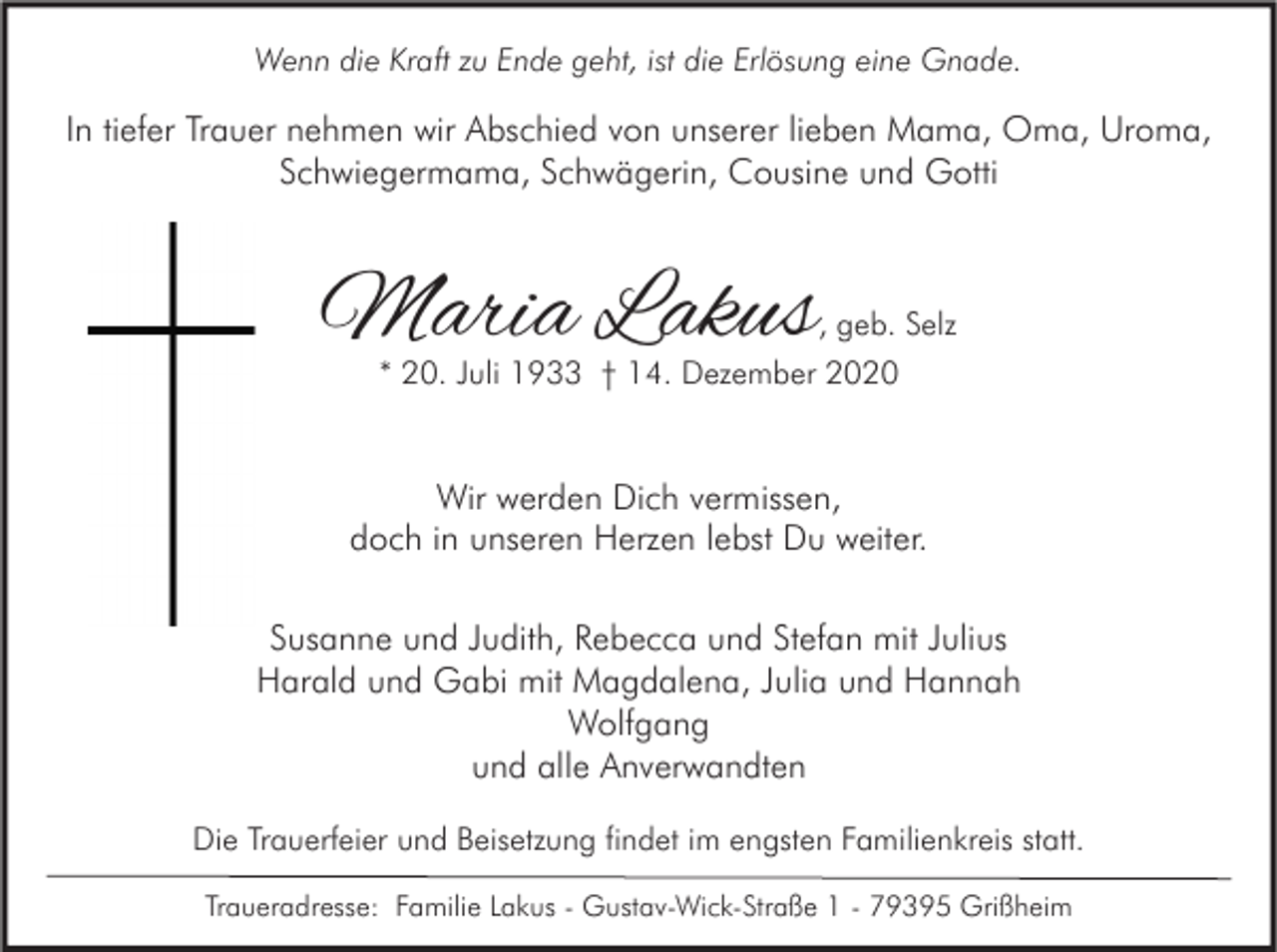 <p>Wenn die Kraft zu Ende geht, ist die Erlösung eine Gnade.</p><p>In tiefer Trauer nehmen wir Abschied von unserer lieben Mama, Oma, Uroma,<br />Schwiegermama, Schwägerin, Cousine und Gotti</p><p>Maria Lakus</p><p>, geb. Selz<br />* 20. Juli 1933 † 14. Dezember 2020</p><p>Wir werden Dich vermissen,<br />doch in unseren Herzen lebst Du weiter.<br />Susanne und Judith, Rebecca und Stefan mit Julius<br />Harald und Gabi mit Magdalena, Julia und Hannah<br />Wolfgang<br />und alle Anverwandten<br />Die Trauerfeier und Beisetzung findet im engsten Familienkreis statt.<br />Traueradresse: Familie Lakus - Gustav-Wick-Straße 1 - 79395 Grißheim</p>