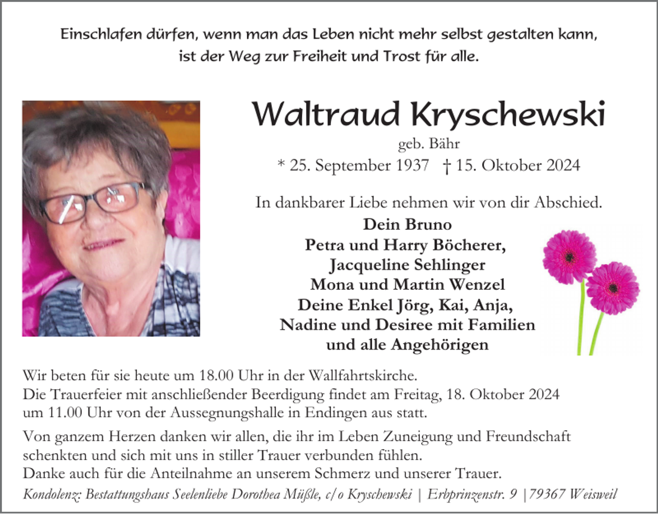<p>Einschlafen dürfen, wenn man das Leben nicht mehr selbst gestalten kann,<br />ist der Weg zur Freiheit und Trost für alle.</p><p>Waltraud Kryschewski<br />geb. Bähr</p><p>* 25. September 1937 † 15. Oktober 2024<br />In dankbarer Liebe nehmen wir von dir Abschied.<br />Dein Bruno<br />Petra und Harry Böcherer,<br />Jacqueline Sehlinger<br />Mona und Martin Wenzel<br />Deine Enkel Jörg, Kai, Anja,<br />Nadine und Desiree mit Familien<br />und alle Angehörigen<br />Wir beten für sie heute um 18.00 Uhr in der Wallfahrtskirche.<br />Die Trauerfeier mit anschließender Beerdigung findet am Freitag, 18. Oktober 2024<br />um 11.00 Uhr von der Aussegnungshalle in Endingen aus statt.<br />Von ganzem Herzen danken wir allen, die ihr im Leben Zuneigung und Freundschaft<br />schenkten und sich mit uns in stiller Trauer verbunden fühlen.<br />Danke auch für die Anteilnahme an unserem Schmerz und unserer Trauer.<br />Kondolenz: Bestattungshaus Seelenliebe Dorothea Müßle, c/o Kryschewski | Erbprinzenstr. 9 |79367 Weisweil</p>