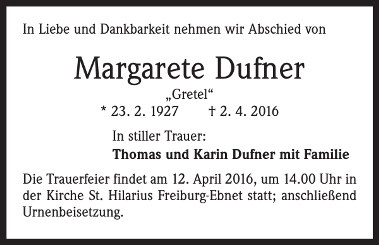 <p>In Liebe und Dankbarkeit nehmen wir Abschied von</p><p>Margarete Dufner<br />„Gretel“<br />* 23. 2. 1927 † 2. 4. 2016</p><p>In stiller Trauer:<br />Thomas und Karin Dufner mit Familie<br />Die Trauerfeier findet am 12. April 2016, um 14.00 Uhr in<br />der Kirche St. Hilarius Freiburg-Ebnet statt; anschließend<br />Urnenbeisetzung.</p>