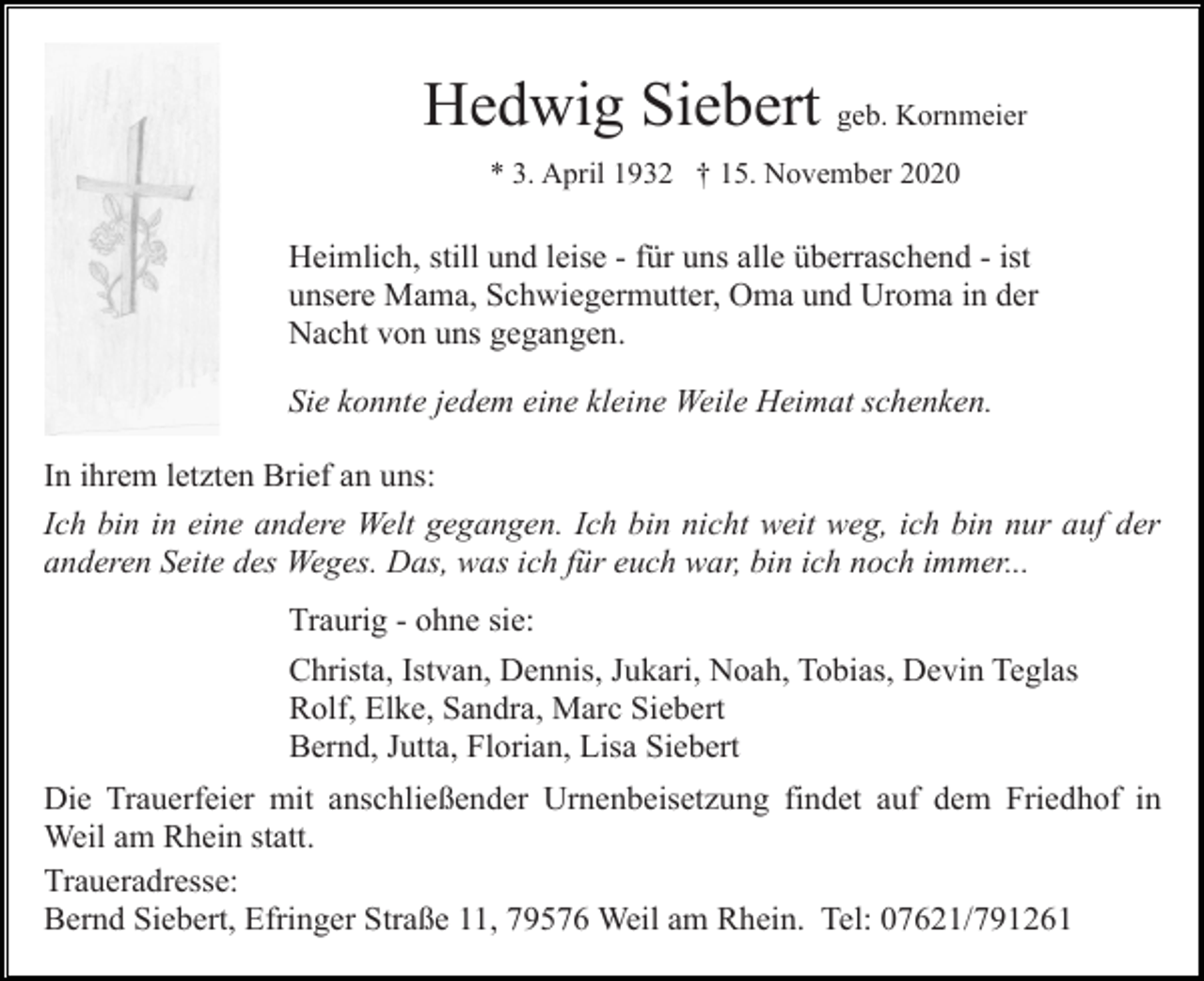 <p>Hedwig Siebert geb. Kornmeier<br />* 3. April 1932 † 15. November 2020</p><p>Heimlich, still und leise - für uns alle überraschend - ist<br />unsere Mama, Schwiegermutter, Oma und Uroma in der<br />Nacht von uns gegangen.<br />Sie konnte jedem eine kleine Weile Heimat schenken.<br />In ihrem letzten Brief an uns:<br />Ich bin in eine andere Welt gegangen. Ich bin nicht weit weg, ich bin nur auf der<br />anderen Seite des Weges. Das, was ich für euch war, bin ich noch immer...<br />Traurig - ohne sie:<br />Christa, Istvan, Dennis, Jukari, Noah, Tobias, Devin Teglas<br />Rolf, Elke, Sandra, Marc Siebert<br />Bernd, Jutta, Florian, Lisa Siebert<br />Die Trauerfeier mit anschließender Urnenbeisetzung findet auf dem Friedhof in<br />Weil am Rhein statt.<br />Traueradresse:<br />Bernd Siebert, Efringer Straße 11, 79576 Weil am Rhein. Tel: 07621/791261</p>