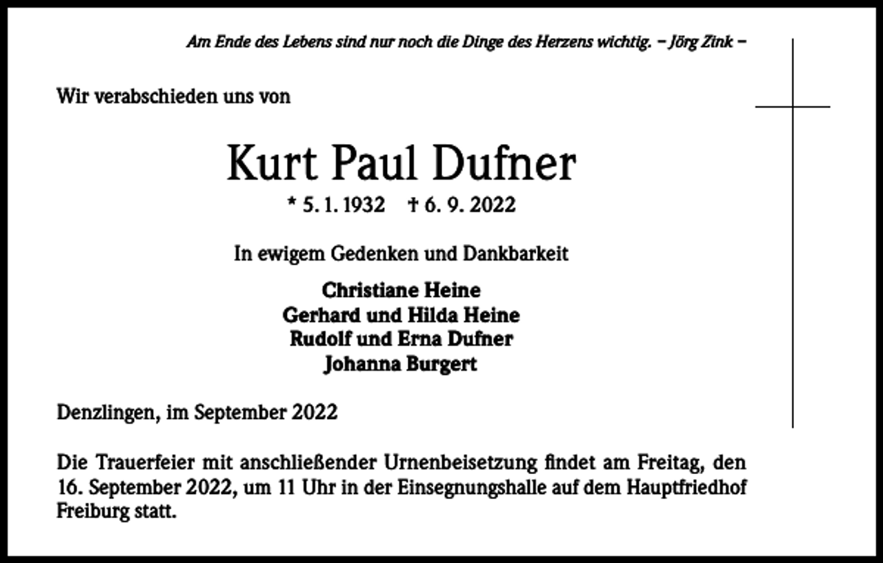 <p>Am Ende des Lebens sind nur noch die Dinge des Herzens wichtig. – Jörg Zink –</p><p>Wir verabschieden uns von</p><p>Kurt Paul Dufner<br />* 5. 1. 1932 † 6. 9. 2022</p><p>In ewigem Gedenken und Dankbarkeit<br />Christiane Heine<br />Gerhard und Hilda Heine<br />Rudolf und Erna Dufner<br />Johanna Burgert<br />Denzlingen, im September 2022<br />Die Trauerfeier mit anschließender Urnenbeisetzung findet am Freitag, den<br />16. September 2022, um 11 Uhr in der Einsegnungshalle auf dem Hauptfriedhof<br />Freiburg statt.</p>