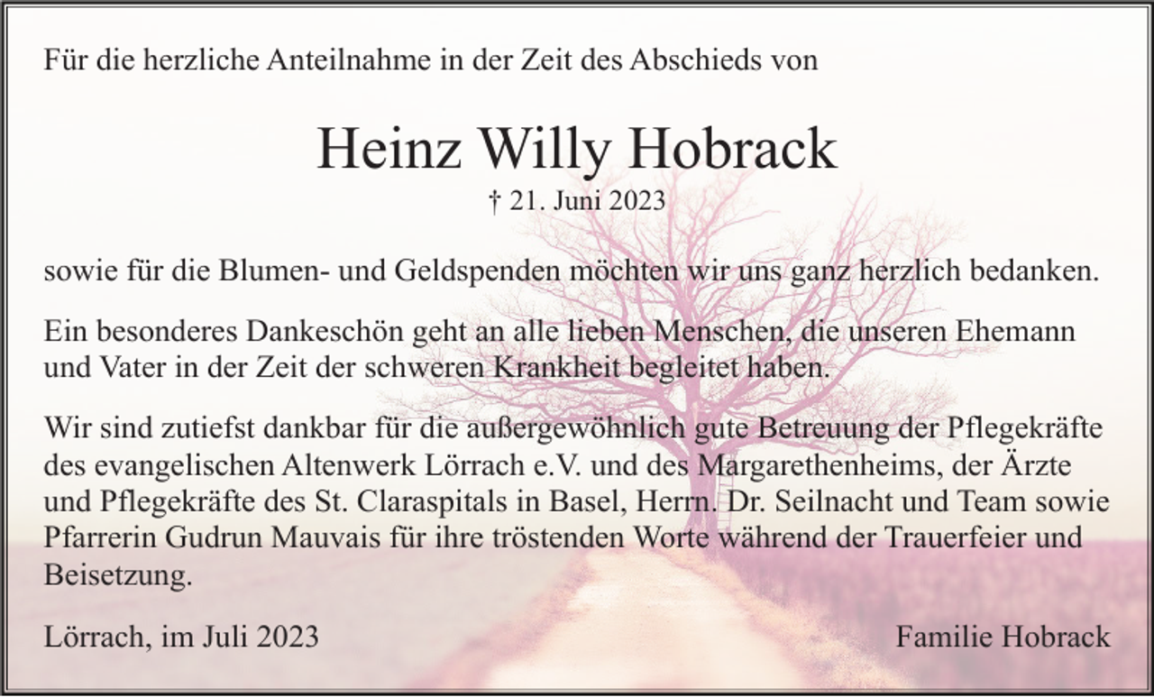 <p>Für die herzliche Anteilnahme in der Zeit des Abschieds von</p><p>Heinz Willy Hobrack<br />† 21. Juni 2023</p><p>sowie für die Blumen- und Geldspenden möchten wir uns ganz herzlich bedanken.<br />Ein besonderes Dankeschön geht an alle lieben Menschen, die unseren Ehemann<br />und Vater in der Zeit der schweren Krankheit begleitet haben.<br />Wir sind zutiefst dankbar für die außergewöhnlich gute Betreuung der Pflegekräfte<br />des evangelischen Altenwerk Lörrach e.V. und des Margarethenheims, der Ärzte<br />und Pflegekräfte des St. Claraspitals in Basel, Herrn. Dr. Seilnacht und Team sowie<br />Pfarrerin Gudrun Mauvais für ihre tröstenden Worte während der Trauerfeier und<br />Beisetzung.<br />Lörrach, im Juli 2023</p><p>Familie Hobrack</p>