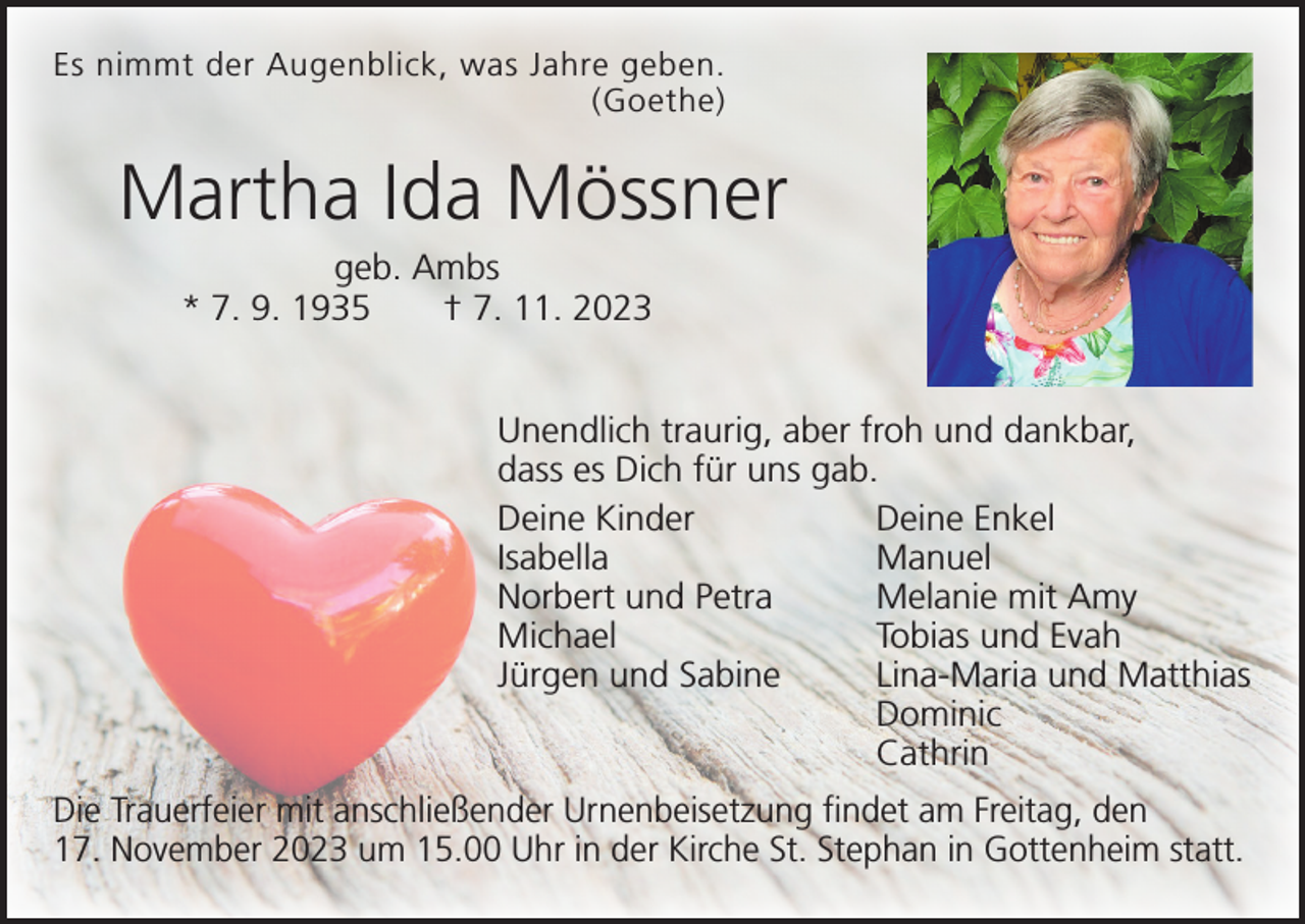 <p>Es nimmt der Augenblick, was Jahre geben.<br />(Goethe)</p><p>Martha Ida Mössner<br />geb. Ambs<br />* 7. 9. 1935 † 7. 11. 2023<br />Unendlich traurig, aber froh und dankbar,<br />dass es Dich für uns gab.<br />Deine Kinder<br />Deine Enkel<br />Isabella Manuel<br />Norbert und Petra<br />Melanie mit Amy<br />Michael<br />Tobias und Evah<br />Jürgen und Sabine<br />Lina-Maria und Matthias<br />Dominic<br />Cathrin<br />Die Trauerfeier mit anschließender Urnenbeisetzung findet am Freitag, den<br />17. November 2023 um 15.00 Uhr in der Kirche St. Stephan in Gottenheim statt.</p>